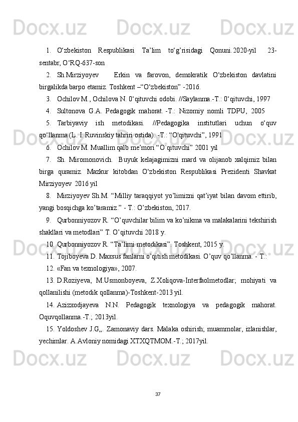 1. O‘zbekiston     Respublikasi     Ta’lim     to‘g’risidagi     Qonuni.2020-yil       23-
sentabr, O‘RQ-637-son 
2. Sh.Mirziyoyev             Erkin     va     farovon,     demokratik     O‘zbekiston     davlatini
birgalikda barpo etamiz. Toshkent –“O‘zbekiston” -2016. 
3. Ochilov M., Ochilova N. 0‘qituvchi odobi. //Saylanma.-T.: 0‘qituvchi, 1997
4. Sultonova  G.A.  Pedagogik  mahorat. -T.:  Nizomiy  nomli  TDPU,  2005
5. Tarbiyaviy     ish     metodikasi.     //Pedagogika     institutlari     uchun     o‘quv
qo‘llanma (L. I. Ruvinskiy tahriri ostida). -T.: “O'qituvchi”, 1991
6. Ochilov M. Muallim qalb me’mori “O`qituvchi” 2001 yil
7. Sh.   Miromonovich.     Buyuk   kelajagimizni   mard   va   olijanob   xalqimiz   bilan
birga   quramiz.   Mazkur   kitobdan   O‘zbekiston   Respublikasi   Prezidenti   Shavkat
Mirziyoyev  2016 yil 
8. Mirziyoyev Sh.M. “Milliy taraqqiyot yo’limizni qat’iyat bilan davom ettirib,
yangi bosqichga ko’taramiz.” - T.: O’zbekiston, 2017. 
9. Qurbоnniyozоv R. “O’quvchilаr bilim vа ko’nikmа vа mаlаkаlаrini tеkshirish
shаkllаri vа mеtоdlаri” T. O’qituvchi 2018 y.
10. Qurbоnniyozоv R. “Tа’limi mеtоdikаsi”. Tоshkеnt, 2015 y.
11. Tojiboyeva D. Maxsus fanlarni o’qitish metodikasi. O’quv qo’llanma. - T.:
12. «Fan va texnologiya», 2007. 
13. D.Roziyeva,   M.Usmonboyeva,   Z.Xoliqova-Interfaolmetodlar;   mohiyati   va
qollanilishi (metodik qollanma)-Toshkent-2013 yil.
14. Azizxodjayeva   N.N.   Pedagogik   texnologiya   va   pedagogik   mahorat.
Oquvqollanma.-T.; 2013yil.
15. Yoldoshev   J.G„.   Zamonaviy   dars.   Malaka   oshirish;   muammolar,   izlanishlar,
yechimlar. A.Avloniy nomidagi XTXQTMOM.-T.; 2017yil.
37 