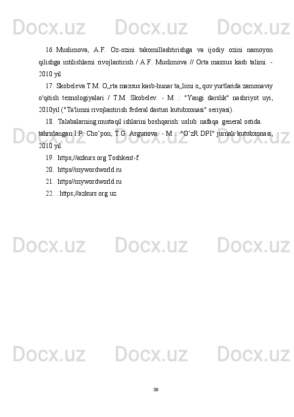 16. Muslimova,   A.F.   Oz-ozini   takomillashtirishga   va   ijodiy   ozini   namoyon
qilishga   intilishlarni   rivojlantirish   /   A.F.   Muslimova   //   Orta   maxsus   kasb   talimi.   -
2010 yil 
17. Skobeleva T.M. O„rta maxsus kasb-hunar ta„limi o„quv yurtlarida zamonaviy
o'qitish   texnologiyalari   /   T.M.   Skobelev.   -   M   .:   "Yangi   darslik"   nashriyot   uyi,
2010yil ("Ta'limni rivojlantirish federal dasturi kutubxonasi" seriyasi).
18.  Talabalarning mustaqil ishlarini boshqarish: uslub. nafaqa  general ostida.
tahrirlangan I.P. Cho’pon, T.G. Argunova. - M .:  "O’zR DPI" jurnali kutubxonasi,
2010 yil.
19.  https;//azkurs.org Toshkent-f.
20.  https//mywordworld.ru
21.  https//mywordworld.ru
22. . https;//azkurs.org uz.
38 