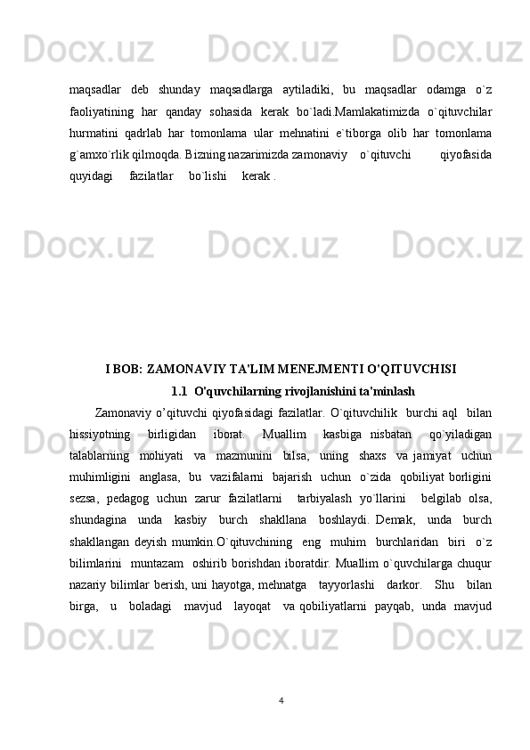 maqsadlar   deb   shunday   maqsadlarga   aytiladiki,   bu   maqsadlar   odamga   o`z
faoliyatining   har   qanday   sohasida   kerak   bo`ladi.Mamlakatimizda   o`qituvchilar
hurmatini   qadrlab   har   tomonlama   ular   mehnatini   e`tiborga   olib   har   tomonlama
g`amxo`rlik qilmoqda. Bizning nazarimizda zamonaviy    o`qituvchi         qiyofasida
quyidagi     fazilatlar     bo`lishi     kerak .    
I BOB: ZAMONAVIY TA'LIM MENEJMENTI O'QITUVCHISI
1.1  O'quvchilarning rivojlanishini ta'minlash
Zamonaviy   o’qituvchi   qiyofasidagi   fazilatlar.   O`qituvchilik     burchi   aql     bilan
hissiyotning     birligidan     iborat.     Muallim     kasbiga   nisbatan     qo`yiladigan
talablarning     mohiyati     va     mazmunini     bilsa,     uning     shaxs     va   jamiyat     uchun
muhimligini    anglasa,    bu   vazifalarni     bajarish     uchun   o`zida    qobiliyat  borligini
sezsa,   pedagog   uchun   zarur   fazilatlarni     tarbiyalash   yo`llarini     belgilab   olsa,
shundagina     unda     kasbiy     burch     shakllana     boshlaydi.   Demak,     unda     burch
shakllangan   deyish   mumkin.O`qituvchining     eng     muhim     burchlaridan     biri     o`z
bilimlarini     muntazam     oshirib   borishdan   iboratdir.   Muallim   o`quvchilarga   chuqur
nazariy bilimlar berish, uni hayotga, mehnatga     tayyorlashi     darkor.     Shu     bilan
birga,     u     boladagi     mavjud     layoqat     va qobiliyatlarni   payqab,   unda   mavjud
4 