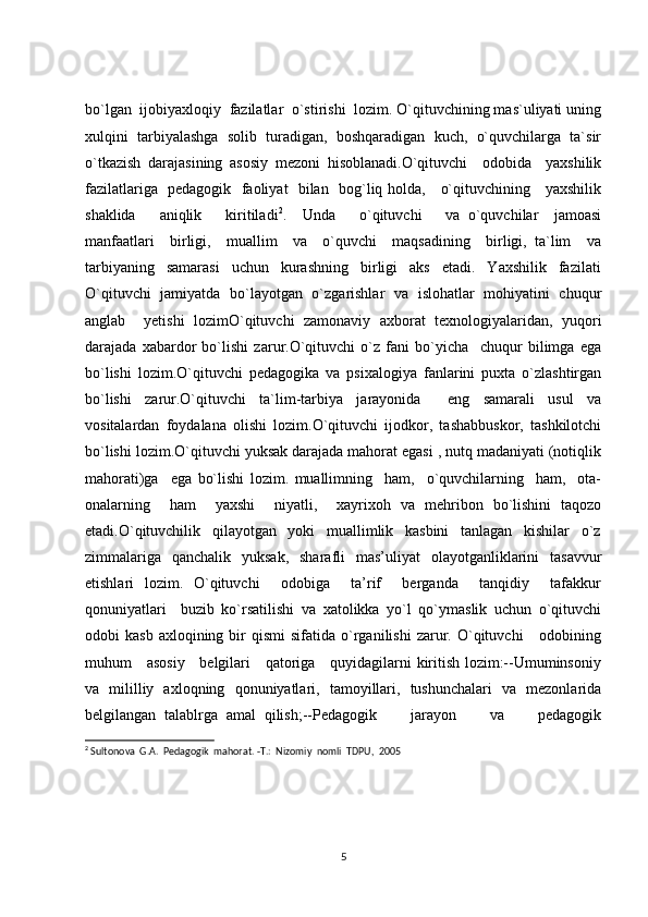 bo`lgan  ijobiyaxloqiy  fazilatlar  o`stirishi  lozim. O`qituvchining mas`uliyati uning
xulqini   tarbiyalashga   solib   turadigan,   boshqaradigan   kuch,   o`quvchilarga   ta`sir
o`tkazish   darajasining   asosiy   mezoni   hisoblanadi.O`qituvchi     odobida     yaxshilik
fazilatlariga   pedagogik   faoliyat   bilan   bog`liq holda,     o`qituvchining     yaxshilik
shaklida       aniqlik       kiritiladi 2
.     Unda       o`qituvchi       va   o`quvchilar     jamoasi
manfaatlari     birligi,     muallim     va     o`quvchi     maqsadining     birligi,   ta`lim     va
tarbiyaning     samarasi     uchun     kurashning     birligi     aks     etadi.     Yaxshilik     fazilati
O`qituvchi   jamiyatda   bo`layotgan   o`zgarishlar   va   islohatlar   mohiyatini   chuqur
anglab     yetishi   lozimO`qituvchi   zamonaviy   axborat   texnologiyalaridan,   yuqori
darajada   xabardor   bo`lishi   zarur.O`qituvchi   o`z   fani   bo`yicha     chuqur   bilimga   ega
bo`lishi   lozim.O`qituvchi   pedagogika   va   psixalogiya   fanlarini   puxta   o`zlashtirgan
bo`lishi   zarur.O`qituvchi   ta`lim-tarbiya   jarayonida     eng   samarali   usul   va
vositalardan   foydalana   olishi   lozim.O`qituvchi   ijodkor,   tashabbuskor,   tashkilotchi
bo`lishi lozim.O`qituvchi yuksak darajada mahorat egasi , nutq madaniyati (notiqlik
mahorati)ga     ega   bo`lishi   lozim.   muallimning     ham,     o`quvchilarning     ham,     ota-
onalarning     ham     yaxshi     niyatli,     xayrixoh   va   mehribon   bo`lishini   taqozo
etadi.O`qituvchilik   qilayotgan   yoki   muallimlik   kasbini   tanlagan   kishilar   o`z
zimmalariga   qanchalik   yuksak,   sharafli   mas’uliyat   olayotganliklarini   tasavvur
etishlari   lozim.   O`qituvchi     odobiga     ta’rif     berganda     tanqidiy     tafakkur
qonuniyatlari     buzib   ko`rsatilishi   va   xatolikka   yo`l   qo`ymaslik   uchun   o`qituvchi
odobi   kasb  axloqining  bir   qismi  sifatida  o`rganilishi   zarur.  O`qituvchi       odobining
muhum     asosiy     belgilari     qatoriga     quyidagilarni kiritish lozim:--Umuminsoniy
va   mililliy   axloqning   qonuniyatlari,   tamoyillari,   tushunchalari   va   mezonlarida
belgilangan   talablrga   amal   qilish;--Pedagogik         jarayon         va         pedagogik
2
 Sultonova  G.A.  Pedagogik  mahorat. -T.:  Nizomiy  nomli  TDPU,  2005
5 