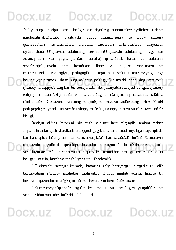 faoliyatning    o`ziga    xos    bo`lgan xususiyatlarga binoan ulani oydinlashtirish va
aniqlashtirish;Demak,       o`qituvchi       odobi       umuminsoniy       va       miliy       axloqiy
qonuniyatlari,   tushunchalari,   talablari,   mezonlari   ta`lim-tarbiya   jarayonida
oydinlashadi   O’qituvchi   odobining   mezonlariO`qituvchi   odobining   o`ziga   xos
xususiyatlari   esa   quyidagilardan   iborat:a)o`qituvchilik   kasbi   va   bolalarni
sevishi;b)o`qituvchi     dars     beradigan     fanni     va     o`qitish     nazariyasi     va
metodikasini,   psixologiya,   pedagogik   bilimga   xos   yuksak   ma`naviyatga   ega
bo`lishi;c)o`qituvchi   shaxsining   axloqiy   pokligi;-O`qituvchi   odobining   xarakterli
ijtimoiy taraqqiyotining har bir bosqichida   shu jamiyatda mavjud bo`lgan ijtimoiy
ehtiyojlari   bilan   belgilanishi   va     davlat   hujjatlarida   ijtimoiy   muammo   sifatida
ifodalanishi;-O`qituvchi odobining maqsadi, mazmun va usullarining birligi;-Yaxlit
pedagogik jarayonda jarayonda axloqiy ma’rifat, axloqiy tarbiya va o`qituvchi odobi
birligi;
           Jamiyat   oldida   burchini   his   etish,   o`quvchilarni   ulg`ayib   jamiyat   uchun
foydali kishilar qilib shakllantirish.e)pedagogik muomala madaniyatiga rioya qilish;
barcha o`qituvchilarga nisbatan xolis niyat, talabchan va adolatli bo`lish;Zamonaviy
o’qituvchi   qiyofasida   quyidagi   fazilatlar   namoyon   bo’la   olishi   kerak   (so’z
yuritilayotgan   sifatlar   mohiyatan   o’qituvchi   tomonidan   amalga   oshirilishi   zarur
bo’lgan  vazifa, burch va mas’uliyatlarini ifodalaydi):
1.O’qituvchi   jamiyat   ijtimoiy   hayotida   ro’y   berayotgan   o’zgarishlar,   olib
borilayotgan     ijtimoiy    islohotlar     mohiyatini     chuqur     anglab     yetishi     hamda     bu
borada o’quvchilarga to’g’ri, asosli ma`lumotlarni bera olishi lozim.
2.Zamonaviy o’qituvchining ilm-fan,  texnika  va  texnologiya  yangiliklari  va
yutuqlaridan xabardor bo’lishi talab etiladi.
6 