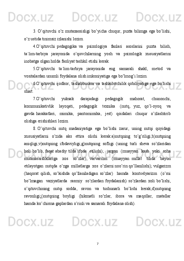 3.   O’qituvchi   o’z   mutaxassisligi   bo’yicha   chuqur,   puxta   bilimga   ega   bo’lishi,
o’z ustida tinimsiz izlanishi lozim.
4.O’qituvchi   pedagogika   va     psixologiya     fanlari     asoslarini     puxta     bilish,
ta`lim-tarbiya   jarayonida   o’quvchilarning   yosh   va   psixologik   xususiyatlarini
inobatga olgan holda faoliyat tashkil etishi kerak.
5.O’qituvchi   ta`lim-tarbiya   jarayonida   eng   samarali   shakl,   metod   va
vositalardan unumli foydalana olish imkoniyatiga ega bo’lmog’i lozim.
6.O’qituvchi  ijodkor,  tashabbuskor   va  tashkilotchilik  qobiliyatiga  ega  bo’lishi
shart.
7.O’qituvchi     yuksak     darajadagi     pedagogik     mahorat,     chunonchi,
kommunikativlik       layoqati,       pedagogik       texnika       (nutq,     yuz,     qo’l-oyoq       va
gavda   harakatlari,     mimika,     pantomimika,     jest)     qoidalari     chuqur     o’zlashtirib
olishga erishishlari lozim.
8. O’qituvchi  nutq  madaniyatiga  ega  bo’lishi  zarur,  uning  nutqi  quyidagi
xususiyatlarni   o’zida   aks   ettira   olishi   kerak:a)nutqning   to’g’riligi;b)nutqning
aniqligi;v)nutqning   ifodaviyligi;g)nutqning   sofligi   (uning   turli   sheva   so’zlaridan
holi bo’lib, faqat abadiy tilda ifoda   etilishi);   jargon   (muayyan   kasb    yoki    soha
mutaxassisliklariga     xos     so’zlar);   varvarizm     (muayyan   millat     tilida     bayon
etilayotgan  nutqda  o’zga  millatlarga  xos  o’zlarni noo’rin qo’llanilishi); vulgarizm
(haqorat   qilish,   so’kishda   qo’llaniladigan   so’zlar)     hamda     kontselyarizm     (o’rni
bo’lmagan     vaziyatlarda     rasmiy     so’zlardan   foydalanish)   so’zlardan   xoli   bo’lishi,
o’qituvchining   nutqi   sodda,   ravon   va   tushunarli   bo’lishi   kerak;d)nutqning
ravonligi;j)nutqning     boyligi     (hikmatli     so’zlar,     ibora     va     maqollar,     matallar
hamda ko’chirma gaplardan o’rinli va samarali foydalana olish).
7 