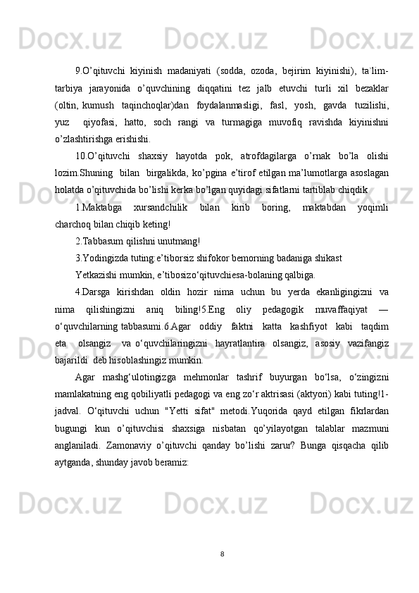 9.O’qituvchi  kiyinish  madaniyati  (sodda,  ozoda,  bejirim  kiyinishi),  ta`lim-
tarbiya    jarayonida   o’quvchining   diqqatini    tez   jalb   etuvchi    turli    xil    bezaklar
(oltin,   kumush     taqinchoqlar)dan     foydalanmasligi,     fasl,     yosh,     gavda     tuzilishi,
yuz     qiyofasi,   hatto,   soch   rangi   va   turmagiga   muvofiq   ravishda   kiyinishni
o’zlashtirishga erishishi.
10.O’qituvchi   shaxsiy   hayotda   pok,   atrofdagilarga   o’rnak   bo’la   olishi
lozim.Shuning   bilan   birgalikda,  ko’pgina  e’tirof  etilgan  ma’lumotlarga asoslagan
holatda o’qituvchida bo’lishi kerka bo’lgan quyidagi sifatlarni tartiblab chiqdik 
1.Maktabga       xursandchilik       bilan       kirib       boring,       maktabdan       yoqimli
charchoq bilan chiqib keting!
2.Tabbasum qilishni unutmang!
3.Yodingizda tuting:e’tiborsiz shifokor bemorning badaniga shikast
Yetkazishi mumkin, e’tibosizo‘qituvchiesa-bolaning qalbiga.
4.Darsga   kirishdan   oldin   hozir   nima   uchun   bu   yerda   ekanligingizni   va
nima   qilishingizni   aniq   biling!5.Eng   oliy   pedagogik   muvaffaqiyat   ―
o‘quvchilarning tabbasumi.6.Agar   oddiy   faktni   katta   kashfiyot   kabi   taqdim
eta       olsangiz       va   o‘quvchilaringizni     hayratlantira     olsangiz,     asosiy     vazifangiz
bajarildi  deb hisoblashingiz mumkin.
Agar   mashg‘ulotingizga   mehmonlar   tashrif   buyurgan   bo‘lsa,   o‘zingizni
mamlakatning eng qobiliyatli pedagogi va eng zo‘r aktrisasi (aktyori) kabi tuting!1-
jadval.   O‘qituvchi   uchun   "Yetti   sifat"   metodi.Yuqorida   qayd   etilgan   fikrlardan
bugungi   kun   o’qituvchisi   shaxsiga   nisbatan   qo’yilayotgan   talablar   mazmuni
anglaniladi.   Zamonaviy   o’qituvchi   qanday   bo’lishi   zarur?   Bunga   qisqacha   qilib
aytganda, shunday javob beramiz: 
8 
