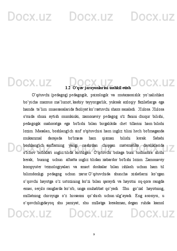 1.2  O'quv jarayonlarini tashkil etish
O’qituvchi (pedagog) pedagogik,   psixologik   va   mutaxassislik   yo’nalishlari
bo’yicha  maxsus  ma’lumot, kasbiy  tayyorgarlik,  yuksak  axloqiy  fazilatlarga  ega
hamda  ta’lim  muassasalarida faoliyat ko’rsatuvchi shaxs sanaladi.  Xulosa. Xulosa
o'rnida   shuni   aytish   mumkinki,   zamonaviy   pedagog   o'z   fanini chuqur   bilishi,
pedagogik     mahoratga     ega     bo'lishi     bilan     birgalikda     chet     tillarini     ham   bilishi
lozim.   Masalan,   boshlang'ich   sinf   o'qituvchisi   ham   ingliz   tilini   hech   bo'lmaganda
mukammal       darajada       bo'lmasa       ham       qisman       bilishi       kerak.       Sababi
boshlang'ich   sinflarning     yangi     nashrdan     chiqqan     matematika     darsliklarida
o'lchov  birliklari  ingliz tilida  kiritilgan.  O'qituvchi  bolaga  buni  tushuntira  olishi
kerak,     buning     uchun     albatta   ingliz   tilidan   xabardor   bo'lishi   lozim.   Zamonaviy
kompyuter   texnologiyalari   va   smart   doskalar   bilan   ishlash   uchun   ham   til
bilimdonligi   pedagog   uchun   zarur.O‘qituvchida   shuncha   xislatlarni   ko‘rgan
o‘quvchi   hayotga   o‘z   ustozining   ko‘zi   bilan   qaraydi   va   hayotni   oq-qora   rangda
emas,   serjilo   ranglarda   ko‘rib,   unga   muhabbat   qo‘yadi.     Shu     go‘zal     hayotning,
millatning   chiroyiga   o‘z   hissasini    qo‘shish   uchun ulg‘ayadi.   Eng   asosiysi,    u
o‘quvchiligidayoq     shu     jamiyat,     shu     millatga     kerakman,   degan     ruhda     kamol
9 