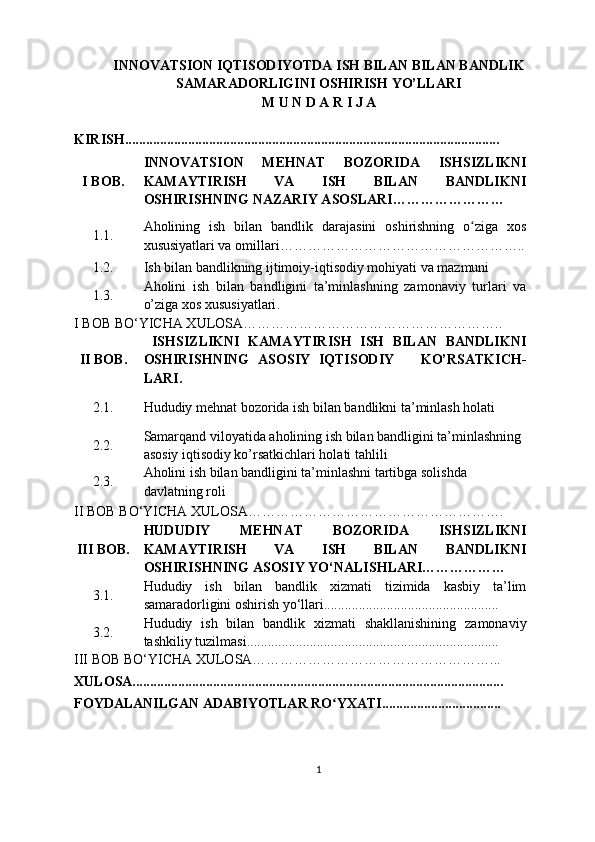 INNOVATSION IQTISODIYOTDA ISH BILAN BILAN BANDLIK
SAMARADORLIGINI OSHIRISH YO’LLARI
M U N D A R I J A 
KIRISH ...........................................................................................................
I  BOB. INNOVATSION   MEHNAT   BOZORIDA   ISHSIZLIKNI
KAMAYTIRISH   VA   ISH   BILAN   BANDLIKNI
OSHIRISHNING NAZARIY ASOSLARI ……………… ……
1.1. Aholining   ish   bilan   bandli k   darajasini   oshirishning   o ziga   xosʻ
xususiyatlari va omillari ……………………………………………..
1.2. Ish bilan bandlikning ijtimoiy-iqtisodiy mohiyati va mazmuni  
1.3. Aholini   ish   bilan   bandligini   ta’minlashning   zamonaviy   turlari   va
o’ziga xos xususiyatlari .
I BOB BO‘YICHA XULOSA………………………………………………..
II BOB.   ISHSIZLIKNI   KAMAYTIRISH   ISH   BILAN   BANDLIKNI
OSHIRISHNING   ASOSIY   IQTISODIY       KO’RSATKICH -
LARI .  
2.1.
Hududiy mehnat bozorida ish bilan bandlikni ta’minlash holati  
2.2. Samarqand viloyati da  aholining ish bilan bandligini ta’minlashning 
asosiy iqtisodiy ko’rsatkichlari holati tahlili  
2.3.  Aholini ish bilan bandligini ta’minlashni tartibga solishda 
davlatning roli
II BOB BO‘YICHA XULOSA……………………………………………….
I II  BOB. HUDUDIY   MEHNAT   BOZORIDA   ISHSIZLIKNI
KAMAYTIRISH   VA   ISH   BILAN   BANDLIKNI
OSHIRISHNING  ASOSIY  YO‘NALISHLARI………………
3.1. Hududiy   ish   bilan   bandlik   xizmati   tizimida   kasbiy   ta’lim
samaradorligini oshirish yo‘llari........ ..........................................
3.2. Hududiy   ish   bilan   bandlik   xizmati   shakllanishining   zamonaviy
tashkiliy tuzilmasi ..................... ...................................................
III BOB BO‘YICHA XULOSA……………………………………………...
XULOSA..........................................................................................................
FOYDALANILGAN ADABIYOTLAR RO YXATI..................................	
ʻ
1 