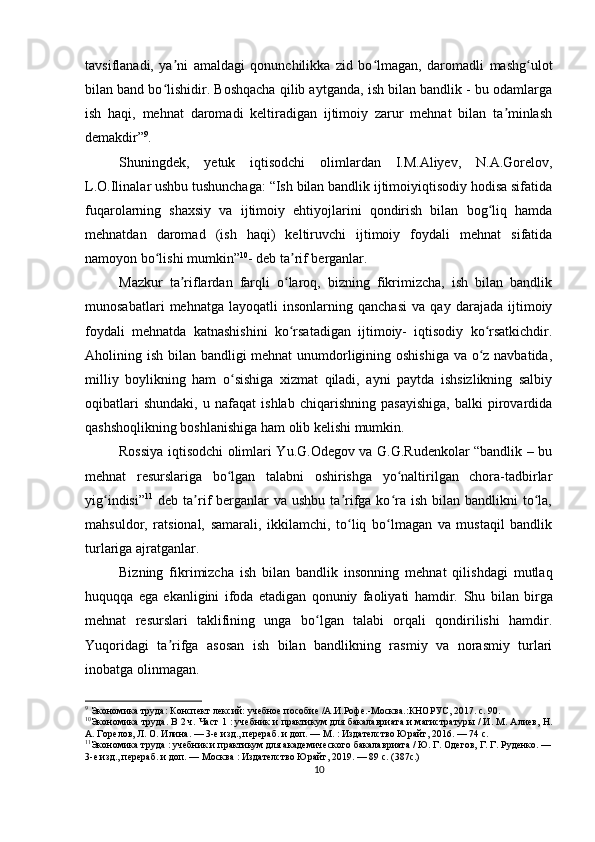 tavsiflanadi,   ya ni   amaldagi   qonunchilikka   zid   bo lmagan,   daromadli   mashg ulotʼ ʻ ʻ
bilan band bo lishidir. Boshqacha qilib aytganda, ish bilan bandlik - bu odamlarga	
ʻ
ish   haqi,   mehnat   daromadi   keltiradigan   ijtimoiy   zarur   mehnat   bilan   ta minlash	
ʼ
demakdir” 9
. 
Shuningdek,   yetuk   iqtisodchi   olimlardan   I.M.Aliyev,   N.A.Gorelov,
L.O.Ilinalar ushbu tushunchaga: “Ish bilan bandlik ijtimoiyiqtisodiy hodisa sifatida
fuqarolarning   shaxsiy   va   ijtimoiy   ehtiyojlarini   qondirish   bilan   bog liq   hamda	
ʻ
mehnatdan   daromad   (ish   haqi)   keltiruvchi   ijtimoiy   foydali   mehnat   sifatida
namoyon bo lishi mumkin”	
ʻ 10
- deb ta rif berganlar.	ʼ
Mazkur   ta riflardan   farqli   o laroq,   bizning   fikrimizcha,   ish   bilan   bandlik	
ʼ ʻ
munosabatlari   mehnatga   layoqatli   insonlarning   qanchasi   va   qay   darajada   ijtimoiy
foydali   mehnatda   katnashishini   ko rsatadigan   ijtimoiy-   iqtisodiy   ko rsatkichdir.	
ʻ ʻ
Aholining ish bilan bandligi mehnat  unumdorligining oshishiga  va o z navbatida,	
ʻ
milliy   boylikning   ham   o sishiga   xizmat   qiladi,   ayni   paytda   ishsizlikning   salbiy	
ʻ
oqibatlari   shundaki,   u   nafaqat   ishlab   chiqarishning   pasayishiga,   balki   pirovardida
qashshoqlikning boshlanishiga ham olib kelishi mumkin.
Rossiya iqtisodchi olimlari Yu.G.Odegov va G.G.Rudenkolar “bandlik – bu
mehnat   resurslariga   bo lgan   talabni   oshirishga   yo naltirilgan   chora-tadbirlar
ʻ ʻ
yig indisi”	
ʻ 11
  deb  ta rif  berganlar  va  ushbu  ta rifga ko ra ish  bilan  bandlikni  to la,	ʼ ʼ ʻ ʻ
mahsuldor,   ratsional,   samarali,   ikkilamchi,   to liq   bo lmagan   va   mustaqil   bandlik	
ʻ ʻ
turlariga ajratganlar.
Bizning   fikrimizcha   ish   bilan   bandlik   insonning   mehnat   qilishdagi   mutlaq
huquqqa   ega   ekanligini   ifoda   etadigan   qonuniy   faoliyati   hamdir.   Shu   bilan   birga
mehnat   resurslari   taklifining   unga   bo lgan   talabi   orqali   qondirilishi   hamdir.	
ʻ
Yuqoridagi   ta rifga   asosan   ish   bilan   bandlikning   rasmiy   va   norasmiy   turlari	
ʼ
inobatga olinmagan.
9
  Экономика труда: Конспект лексий: учебное пособие /А.И.Рофе.-Москва.:КНОРУС, 2017. с. 90.
10
Экономика труда. В 2 ч. Част 1 : учебник и практикум для бакалавриата и магистратуры / И. М. Алиев, Н.
А. Горелов, Л. О. Илина. — 3-е изд., перераб. и доп. — М. : Издателство Юрайт, 2016. — 74 с.
11
Экономика труда : учебник и практикум для академического бакалавриата / Ю. Г. Одегов, Г. Г. Руденко. —
3-е изд., перераб. и доп. — Москва : Издателство Юрайт, 2019. — 89 с. (387с.)  
10