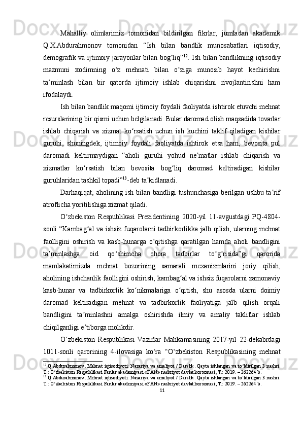 Mahalliy   olimlarimiz   tomonidan   bildirilgan   fikrlar,   jumladan   akademik
Q.X.Abdurahmonov   tomonidan   “Ish   bilan   bandlik   munosabatlari   iqtisodiy,
demografik va ijtimoiy jarayonlar bilan bog liq”ʻ 12
. Ish bilan bandlikning iqtisodiy
mazmuni   xodimning   o z   mehnati   bilan   o ziga   munosib   hayot   kechirishni	
ʻ ʻ
ta minlash   bilan   bir   qatorda   ijtimoiy   ishlab   chiqarishni   rivojlantirishni   ham	
ʼ
ifodalaydi.
Ish bilan bandlik maqomi ijtimoiy foydali faoliyatda ishtirok etuvchi mehnat
resurslarining bir qismi uchun belgilanadi. Bular daromad olish maqsadida tovarlar
ishlab   chiqarish   va   xizmat   ko rsatish   uchun   ish   kuchini   taklif   qiladigan   kishilar	
ʻ
guruhi,   shuningdek,   ijtimoiy   foydali   faoliyatda   ishtirok   etsa   ham,   bevosita   pul
daromadi   keltirmaydigan   “aholi   guruhi   yohud   ne matlar   ishlab   chiqarish   va	
ʼ
xizmatlar   ko rsatish   bilan   bevosita   bog liq   daromad   keltiradigan   kishilar	
ʻ ʻ
guruhlaridan tashkil topadi” 13
-deb ta kidlanadi.	
ʼ
Darhaqiqat, aholining ish bilan bandligi tushunchasiga  berilgan ushbu ta rif	
ʼ
atroflicha yoritilishiga xizmat qiladi.
O zbekiston   Respublikasi   Prezidentining   2020-yil   11-avgustdagi   PQ-4804-	
ʻ
sonli “Kambag al va ishsiz fuqarolarni tadbirkorlikka jalb qilish, ularning mehnat	
ʻ
faolligini   oshirish   va   kasb-hunarga   o qitishga   qaratilgan   hamda   aholi   bandligini	
ʻ
ta minlashga   oid   qo shimcha   chora   tadbirlar   to g risida”gi   qarorida	
ʼ ʻ ʻ ʻ
mamlakatimizda   mehnat   bozorining   samarali   mexanizmlarini   joriy   qilish,
aholining ishchanlik faolligini oshirish, kambag al va ishsiz fuqarolarni zamonaviy	
ʻ
kasb-hunar   va   tadbirkorlik   ko nikmalariga   o qitish,   shu   asosda   ularni   doimiy	
ʻ ʻ
daromad   keltiradigan   mehnat   va   tadbirkorlik   faoliyatiga   jalb   qilish   orqali
bandligini   ta minlashni   amalga   oshirishda   ilmiy   va   amaliy   takliflar   ishlab	
ʼ
chiqilganligi e tiborga molikdir.
ʼ
O zbekiston   Respublikasi   Vazirlar   Mahkamasining   2017-yil   22-dekabrdagi	
ʻ
1011-sonli   qarorining   4-ilovasiga   ko ra   “O zbekiston   Respublikasining   mehnat	
ʻ ʻ
12
  Q . Abdurahmonov .   Mehnat   iqtisodiyoti :   Nazariya   va   amaliyot   /   Darslik .   Qayta   ishlangan   va   to ʻ ldirilgan   3   nashri .
T .:  O ʻ zbekiston   Respublikasi   Fanlar   akademiyasi  « FAN »  nashriyot   davlat   korxonasi ,  T .: 2019. – 262264  b .
13
  Q . Abdurahmonov .   Mehnat   iqtisodiyoti :   Nazariya   va   amaliyot   /   Darslik .   Qayta   ishlangan   va   to ʻ ldirilgan   3   nashri .
T .:  O ʻ zbekiston   Respublikasi   Fanlar   akademiyasi  « FAN »  nashriyot   davlat   korxonasi ,  T .: 2019. – 262264  b .
11 