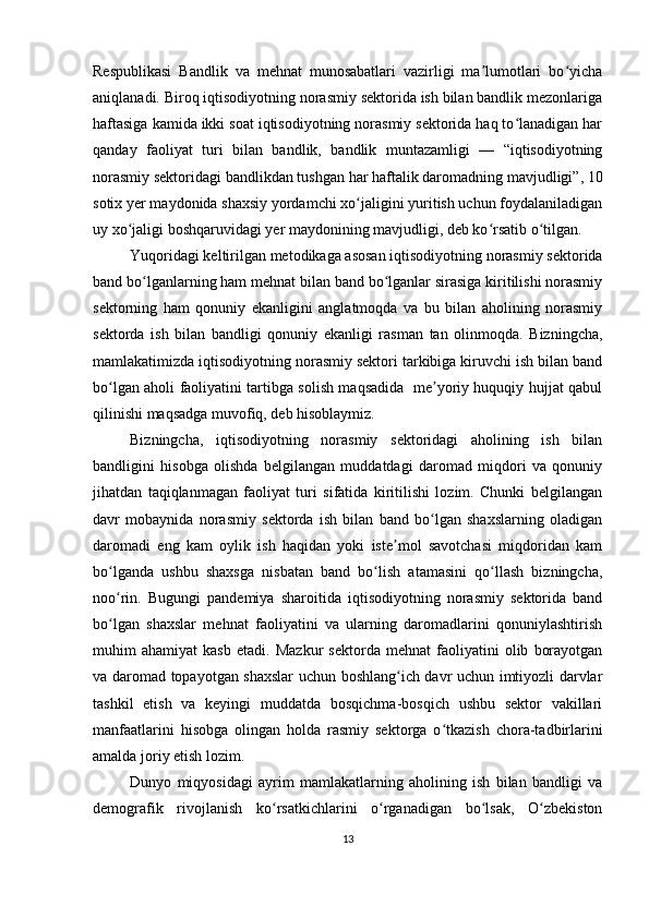 Respublikasi   Bandlik   va   mehnat   munosabatlari   vazirligi   ma lumotlari   bo yichaʼ ʻ
aniqlanadi. Biroq iqtisodiyotning norasmiy sektorida ish bilan bandlik mezonlariga
haftasiga kamida ikki soat iqtisodiyotning norasmiy sektorida haq to lanadigan har	
ʻ
qanday   faoliyat   turi   bilan   bandlik,   bandlik   muntazamligi   —   “iqtisodiyotning
norasmiy sektoridagi bandlikdan tushgan har haftalik daromadning mavjudligi”, 10
sotix yer maydonida shaxsiy yordamchi xo jaligini yuritish uchun foydalaniladigan	
ʻ
uy xo jaligi boshqaruvidagi yer maydonining mavjudligi, deb ko rsatib o tilgan.	
ʻ ʻ ʻ
Yuqoridagi keltirilgan metodikaga asosan iqtisodiyotning norasmiy sektorida
band bo lganlarning ham mehnat bilan band bo lganlar sirasiga kiritilishi norasmiy	
ʻ ʻ
sektorning   ham   qonuniy   ekanligini   anglatmoqda   va   bu   bilan   aholining   norasmiy
sektorda   ish   bilan   bandligi   qonuniy   ekanligi   rasman   tan   olinmoqda.   Bizningcha,
mamlakatimizda iqtisodiyotning norasmiy sektori tarkibiga kiruvchi ish bilan band
bo lgan aholi faoliyatini tartibga solish maqsadida   me yoriy huquqiy hujjat qabul	
ʻ ʼ
qilinishi maqsadga muvofiq, deb hisoblaymiz.
Bizningcha,   iqtisodiyotning   norasmiy   sektoridagi   aholining   ish   bilan
bandligini   hisobga   olishda   belgilangan   muddatdagi   daromad   miqdori   va   qonuniy
jihatdan   taqiqlanmagan   faoliyat   turi   sifatida   kiritilishi   lozim.   Chunki   belgilangan
davr   mobaynida   norasmiy   sektorda   ish   bilan   band   bo lgan   shaxslarning   oladigan	
ʻ
daromadi   eng   kam   oylik   ish   haqidan   yoki   iste mol   savotchasi   miqdoridan   kam	
ʼ
bo lganda   ushbu   shaxsga   nisbatan   band   bo lish   atamasini   qo llash   bizningcha,	
ʻ ʻ ʻ
noo rin.   Bugungi   pandemiya   sharoitida   iqtisodiyotning   norasmiy   sektorida   band
ʻ
bo lgan   shaxslar   mehnat   faoliyatini   va   ularning   daromadlarini   qonuniylashtirish
ʻ
muhim   ahamiyat   kasb   etadi.   Mazkur   sektorda   mehnat   faoliyatini   olib   borayotgan
va daromad topayotgan shaxslar uchun boshlang ich davr uchun imtiyozli darvlar	
ʻ
tashkil   etish   va   keyingi   muddatda   bosqichma-bosqich   ushbu   sektor   vakillari
manfaatlarini   hisobga   olingan   holda   rasmiy   sektorga   o tkazish   chora-tadbirlarini	
ʻ
amalda joriy etish lozim.
Dunyo   miqyosidagi   ayrim   mamlakatlarning   aholining   ish   bilan   bandligi   va
demografik   rivojlanish   ko rsatkichlarini   o rganadigan   bo lsak,   O zbekiston	
ʻ ʻ ʻ ʻ
13 