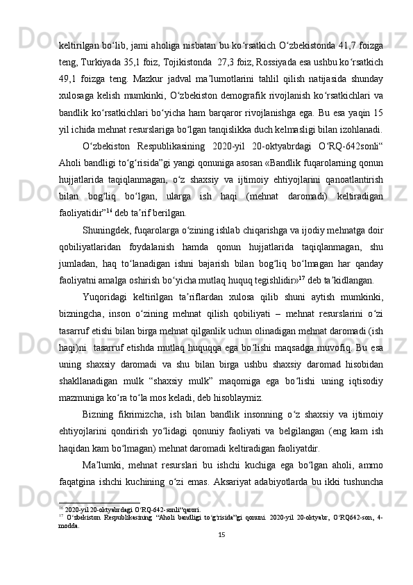 keltirilgan bo lib, jami aholiga nisbatan bu ko rsatkich O zbekistonda 41,7 foizgaʻ ʻ ʻ
teng, Turkiyada 35,1 foiz, Tojikistonda  27,3 foiz, Rossiyada esa ushbu ko rsatkich	
ʻ
49,1   foizga   teng.   Mazkur   jadval   ma lumotlarini   tahlil   qilish   natijasida   shunday	
ʼ
xulosaga   kelish   mumkinki,   O zbekiston   demografik   rivojlanish   ko rsatkichlari   va	
ʻ ʻ
bandlik ko rsatkichlari  bo yicha ham  barqaror  rivojlanishga ega. Bu esa yaqin 15	
ʻ ʻ
yil ichida mehnat resurslariga bo lgan tanqislikka duch kelmasligi bilan izohlanadi.	
ʻ
O zbekiston   Respublikasining   2020-yil   20-oktyabrdagi   O RQ-642sonli“	
ʻ ʻ
Aholi bandligi to g risida”gi yangi qonuniga asosan «Bandlik fuqarolarning qonun	
ʻ ʻ
hujjatlarida   taqiqlanmagan,   o z   shaxsiy   va   ijtimoiy   ehtiyojlarini   qanoatlantirish	
ʻ
bilan   bog liq   bo lgan,   ularga   ish   haqi   (mehnat   daromadi)   keltiradigan	
ʻ ʻ
faoliyatidir” 16
 deb ta rif berilgan.	
ʼ
Shuningdek, fuqarolarga o zining ishlab chiqarishga va ijodiy mehnatga doir	
ʻ
qobiliyatlaridan   foydalanish   hamda   qonun   hujjatlarida   taqiqlanmagan,   shu
jumladan,   haq   to lanadigan   ishni   bajarish   bilan   bog liq   bo lmagan   har   qanday	
ʻ ʻ ʻ
faoliyatni amalga oshirish bo yicha mutlaq huquq tegishlidir»	
ʻ 17
 deb ta kidlangan.	ʼ
Yuqoridagi   keltirilgan   ta riflardan   xulosa   qilib   shuni   aytish   mumkinki,	
ʼ
bizningcha,   inson   o zining   mehnat   qilish   qobiliyati   –   mehnat   resurslarini   o zi	
ʻ ʻ
tasarruf etishi bilan birga mehnat qilganlik uchun olinadigan mehnat daromadi (ish
haqi)ni    tasarruf   etishda   mutlaq  huquqqa   ega  bo lishi   maqsadga   muvofiq.  Bu   esa	
ʻ
uning   shaxsiy   daromadi   va   shu   bilan   birga   ushbu   shaxsiy   daromad   hisobidan
shakllanadigan   mulk   “shaxsiy   mulk”   maqomiga   ega   bo lishi   uning   iqtisodiy	
ʻ
mazmuniga ko ra to la mos keladi, deb hisoblaymiz.	
ʻ ʻ
Bizning   fikrimizcha,   ish   bilan   bandlik   insonning   o z   shaxsiy   va   ijtimoiy	
ʻ
ehtiyojlarini   qondirish   yo lidagi   qonuniy   faoliyati   va   belgilangan   (eng   kam   ish	
ʻ
haqidan kam bo lmagan) mehnat daromadi keltiradigan faoliyatdir.	
ʻ
Ma lumki,   mehnat   resurslari   bu   ishchi   kuchiga   ega   bo lgan   aholi,   ammo	
ʼ ʻ
faqatgina   ishchi   kuchining   o zi   emas.   Aksariyat   adabiyotlarda   bu   ikki   tushuncha	
ʻ
16
 2020- yil  20- oktyabrdagi   O ʻ RQ -642- sonli “ qarori .
17
  O zbekiston   Respublikasining   “Aholi   bandligi   to g risida”gi   qonuni.   2020-yil   20-oktyabr,   O RQ642-son,   4-	
ʻ ʻ ʻ ʻ
modda.
15 