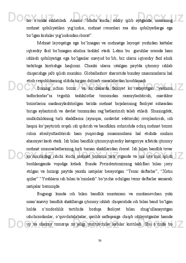 bir   o rinda   ishlatiladi.   Ammo   “Ishchi   kuchi,   oddiy   qilib   aytganda,   insonningʻ
mehnat   qobiliyatilari   yig indisi,   mehnat   resurslari   esa   shu   qobiliyatlarga   ega	
ʻ
bo lgan kishilar yig indisidan iborat”.	
ʻ ʻ
Mehnat   layoqatiga   ega   bo lmagan   va   mehnatga   layoqat   yoshidan   kattalar	
ʻ
iqtisodiy   faol   bo lmagan   aholini   tashkil   etadi.   Lekin   bu     guruhlar   orasida   ham	
ʻ
ishlash   qobiliyatiga   ega   bo lganlar   mavjud   bo lib,   biz   ularni   iqtisodiy   faol   aholi	
ʻ ʻ
tarkibiga   kiritishga   haqlimiz.   Chunki   ularni   istalgan   paytda   ijtimoiy   ishlab
chiqarishga jalb qilish mumkin. Globallashuv sharoitida bunday muammolarni hal
etish respublikaning oldida turgan dolzarb masalalardan hisoblanadi.
Buning   uchun   bozor     va   ko chalarda   faoliyat   ko rsatayotgan   “yashirin	
ʻ ʻ
tadbirkorlar”ni   tegishli   tashkilotlar   tomonidan   rasmiylashtirish,   mardikor
bozorlarini   madaniylashtirilgan   tarzda   mehnat   birjalarining   faoliyat   sohasidan
biriga   aylantirish   va   davlat   tomonidan   rag batlantirish   talab   etiladi.   Shuningdek,	
ʻ
mulkchilikning   turli   shakllarini   (ayniqsa,   nodavlat   sektorida)   rivojlantirish,   ish
haqini ko paytirish orqali ish qidirish va bandlikni oshirishda ochiq mehnat bozori	
ʻ
rolini   absolyutlashtirish   ham   yuqoridagi   muammolarni   hal   etishda   muhim
ahamiyat kasb etadi. Ish bilan bandlik ijtimoiyiqtisodiy kategoriya sifatida ijtimoiy
mehnat munosabatlarining turli  tuman shakllaridan iborat. Ish bilan bandlik tovar
ko rinishidagi   ishchi   kuchi   mehnat   bozorini   tark   etganda   va   uni   iste mol   qilish	
ʻ ʼ
boshlanganda   vujudga   keladi.   Bunda   Prezidentimizning   takliflari   bilan   joriy
etilgan   va   hozirgi   paytda   yaxshi   natijalar   berayotgan   “Temir   daftarlar”,   “Xotin
qizlar” “Yoshlarni ish bilan ta minlash” bo yicha ochilgan temir daftarlar samarali	
ʼ ʻ
natijalar bermoqda.
Bugungi   kunda   ish   bilan   bandlik   muntazam   va   moslanuvchan   yoki
noan anaviy bandlik shakllariga ijtimoiy ishlab chiqarishda ish bilan band bo lgan	
ʼ ʻ
holda   o rindoshlik   tartibida   boshqa   faoliyat   bilan   shug ullanayotgan	
ʻ ʻ
ishchixodimlar,   o quvchitalabalar,   qarilik   nafaqasiga   chiqib   ishlayotganlar   hamda	
ʻ
uy   va   shaxsiy   tomorqa   xo jaligi   yurituvchilar   kabilar   kiritiladi.   Shu   o rinda   bu	
ʻ ʻ
16 