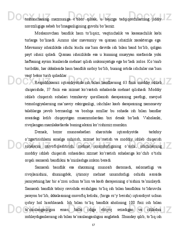 tushunchaning   mazmuniga   e tibor   qilsak,   u   bejizga   tadqiqotchilarning   jiddiyʼ
noroziligiga sabab bo lmaganligining guvohi bo lamiz.	
ʻ ʻ
Moslanuvchan   bandlik   ham   to liqsiz,   vaqtinchalik   va   kasanachilik   kabi	
ʻ
turlarga   bo linadi.   Ammo   ular   mavsumiy   va   qisman   ishsizlik   xarakteriga   ega.	
ʻ
Mavsumiy   ishsizlikda   ishchi   kuchi   ma lum   davrda   ish   bilan   band   bo lib,   qolgan	
ʼ ʻ
payt   ishsiz   qoladi.   Qisman   ishsizlikda   esa   u   kunning   muayyan   soatlarida   yoki
haftaning ayrim kunlarida mehnat qilish imkoniyatiga ega bo ladi xolos. Ko rinib	
ʻ ʻ
turibdiki, har ikkalasida ham bandlik nisbiy bo lib, buning ortida ishchilar ma lum	
ʻ ʼ
vaqt bekor turib qoladilar.
Respublikamiz   iqtisodiyotida   ish   bilan   bandlarning   63   foizi   moddiy   ishlab
chiqarishda,   37   foizi   esa   xizmat   ko rsatish   sohalarida   mehnat   qilishadi.   Moddiy	
ʻ
ishlab   chiqarish   sohalari   texnikaviy   qurollanish   darajasining   pastligi,   mavjud
texnologiyalarning   ma naviy   eskirganligi,   ishchilar   kasb   darajasining   zamonaviy	
ʼ
talablarga   javob   bermasligi   va   boshqa   omillar   bu   sohada   ish   bilan   bandlar
orasidagi   kelib   chiqayotgan   muammolardan   biri   desak   bo ladi.   Vaholanki,	
ʻ
rivojlangan mamlakatlarda buning aksini ko rishimiz mumkin.	
ʻ
Demak,   bozor   munosabatlari   sharoitida   iqtisodiyotda     tarkibiy
o zgartirishlarni   amalga   oshirish,   xizmat   ko rsatish   va   moddiy   ishlab   chiqarish	
ʻ ʻ
sohalarini   muvofiqlashtirish,   mehnat   unumdorligining   o sishi,   ishchilarning	
ʻ
moddiy   ishlab   chiqarish   sohasidan   xizmat   ko rsatish   sohalariga   ko chib   o tishi	
ʻ ʻ ʻ
orqali samarali bandlikni ta minlashga imkon beradi.	
ʼ
Samarali   bandlik   esa   shaxsning   munosib   daromadi,   salomatligi   va
rivojlanishini,   shuningdek,   ijtimoiy   mehnat   unumdorligi   oshishi   asosida
jamiyatning har bir a zosi uchun ta lim va kasb darajasining o sishini ta minlaydi.	
ʼ ʼ ʻ ʼ
Samarali   bandlik   tabiiy   ravishda   erishilgan   to liq   ish   bilan   bandlikni   to ldiruvchi	
ʻ ʻ
jarayon bo lib, ikkalasining muvofiq kelishi, (birga ro y berishi) iqtisodiyot uchun	
ʻ ʻ
ijobiy   hol   hisoblanadi.   Ish   bilan   to liq   bandlik   aholining   100   foiz   ish   bilan	
ʻ
ta minlanganligini   emas,   balki   ishga   ehtiyoj   sezadigan   va   ishlashni	
ʼ
xohlaydiganlarning ish bilan ta minlanganligini anglatadi. Shunday qilib, to liq ish	
ʼ ʻ
17