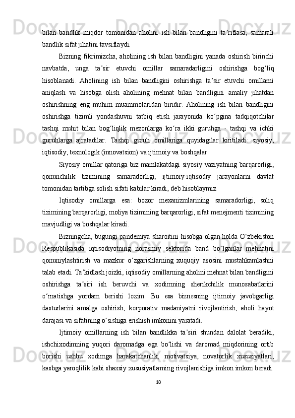 bilan   bandlik   miqdor   tomonidan   aholini   ish   bilan   bandligini   ta riflasa,   samaraliʼ
bandlik sifat jihatini tavsiflaydi.
Bizning  fikrimizcha,  aholining  ish  bilan bandligini   yanada  oshirish  birinchi
navbatda,   unga   ta sir   etuvchi   omillar   samaradarligini   oshirishga   bog liq	
ʼ ʻ
hisoblanadi.   Aholining   ish   bilan   bandligini   oshirishga   ta sir   etuvchi   omillarni	
ʼ
aniqlash   va   hisobga   olish   aholining   mehnat   bilan   bandligini   amaliy   jihatdan
oshirishning   eng   muhim   muammolaridan   biridir.   Aholining   ish   bilan   bandligini
oshirishga   tizimli   yondashuvni   tatbiq   etish   jarayonida   ko pgina   tadqiqotchilar
ʻ
tashqi   muhit   bilan   bog liqlik   mezonlarga   ko ra   ikki   guruhga   -   tashqi   va   ichki	
ʻ ʻ
guruhlarga   ajratadilar.   Tashqi   guruh   omillariga   quyidagilar   kiritiladi:   siyosiy,
iqtisodiy, texnologik (innovatsion) va ijtimoiy va boshqalar.
Siyosiy omillar  qatoriga biz mamlakatdagi  siyosiy  vaziyatning  barqarorligi,
qonunchilik   tizimining   samaradorligi,   ijtimoiy-iqtisodiy   jarayonlarni   davlat
tomonidan tartibga solish sifati kabilar kiradi, deb hisoblaymiz.
Iqtisodiy   omillarga   esa:   bozor   mexanizmlarining   samaradorligi,   soliq
tizimining barqarorligi, moliya tizimining barqarorligi, sifat menejmenti tizimining
mavjudligi va boshqalar kiradi.
Bizningcha, bugungi pandemiya sharoitini hisobga olgan holda O zbekiston	
ʻ
Respublikasida   iqtisodiyotning   norasmiy   sektorida   band   bo lganlar   mehnatini	
ʻ
qonuniylashtirish   va   mazkur   o zgarishlarning   xuquqiy   asosini   mustahkamlashni	
ʻ
talab etadi. Ta kidlash joizki, iqtisodiy omillarning aholini mehnat bilan bandligini	
ʼ
oshirishga   ta siri   ish   beruvchi   va   xodimning   sherikchilik   munosabatlarini
ʼ
o rnatishga   yordam   berishi   lozim.   Bu   esa   biznesning   ijtimoiy   javobgarligi	
ʻ
dasturlarini   amalga   oshirish,   korporativ   madaniyatni   rivojlantirish,   aholi   hayot
darajasi va sifatining o sishiga erishish imkonini yaratadi.	
ʻ
Ijtimoiy   omillarning   ish   bilan   bandlikka   ta siri   shundan   dalolat   beradiki,	
ʼ
ishchixodimning   yuqori   daromadga   ega   bo lishi   va   daromad   miqdorining   ortib	
ʻ
borishi   ushbu   xodimga   harakatchanlik,   motivatsiya,   novatorlik   xususiyatlari,
kasbga yaroqlilik kabi shaxsiy xususiyatlarning rivojlanishiga imkon imkon beradi.
18 