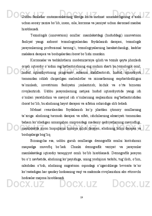Ushbu   fazilatlar   mutaxassislarning   fikriga   ko ra   mehnat   unumdorligining   o sishiʻ ʻ
uchun asosiy zaxira bo lib, inson, oila, korxona va jamiyat uchun daromad manbai	
ʻ
hisoblanadi.
Texnologik   (innovatsion)   omillar:   mamlakatdagi   (hududdagi)   innovatsion
faoliyat   yangi   axborot   texnologiyalaridan   foydalanish   darajasi,   texnologik
jarayonlarning   professional   tarmog i,   texnologiyalarning   harakatchanligi,   kadrlar	
ʻ
malakasi darajasi va boshqalardan iborat bo lishi mumkin.	
ʻ
Korxonalar va tashkilotlarni modernizatsiya qilish va texnik qayta jihozlash
orqali iqtisodiy o sishni rag batlantirishning eng muhim sharti bu texnologik omil;	
ʻ ʻ
hudud   iqtisodiyotining   progressiv   sohasini   shakllantirish;   hudud   iqtisodiyoti
tomonidan   ishlab   chiqarilgan   mahsulotlar   va   xizmatlarning   raqobatdoshligini
ta minlash;   investitsion   faoliyatni   jonlantirish;   kichik   va   o rta   biznesni	
ʼ ʻ
rivojlantirish.   Ushbu   jarayonlarning   natijasi   hudud   iqtisodiyotida   yangi   ish
o rinlari   yaratilishini   va   mavjud   ish   o rinlarining   saqlanishini   rag batlantirishdan
ʻ ʻ ʻ
iborat bo lib, bu aholining hayot darajasi va sifatini oshirishga olib keladi.	
ʻ
Mehnat   resurslaridan   foydalanish   ko p   jihatdan   ijtimoiy   omillarning	
ʻ
ta siriga:   aholining   turmush   darajasi   va   sifati,   ishchilarning   aksariyati   tomonidan	
ʼ
baham ko riladigan umumjahon miqyosidagi madaniy qadriyatlarning mavjudligi,	
ʻ
mamlakatda  inson   huquqlarini  himoya  qilish  darajasi,   aholining  bilim  darajasi   va
boshqalarga bog liq.	
ʻ
Bizningcha   esa,   ushbu   guruh   omillariga   demografik   omilni   kiritishimiz
maqsadga   muvofiq   bo ladi.   Chunki   demografik   vaziyat   va   jarayonlar	
ʻ
mamlakatdagi   iqtisodiy   taraqqiyot   omili   bo lib   hisoblanadi.   Demografik   jarayon	
ʻ
bu o z navbatida, aholining ko payishiga, uning yoshijinsi tarkibi, tug ilish, o lim,	
ʻ ʻ ʻ ʻ
nikohdan   o tish,   aholining   migratsion   oqimdagi   o zgarishlarga   bevosita   ta sir	
ʻ ʻ ʼ
ko rsatadigan har qanday hodisaning vaqt va makonda rivojlanishini aks ettiruvchi	
ʻ
hodisalar majmui hisoblanadi.
19