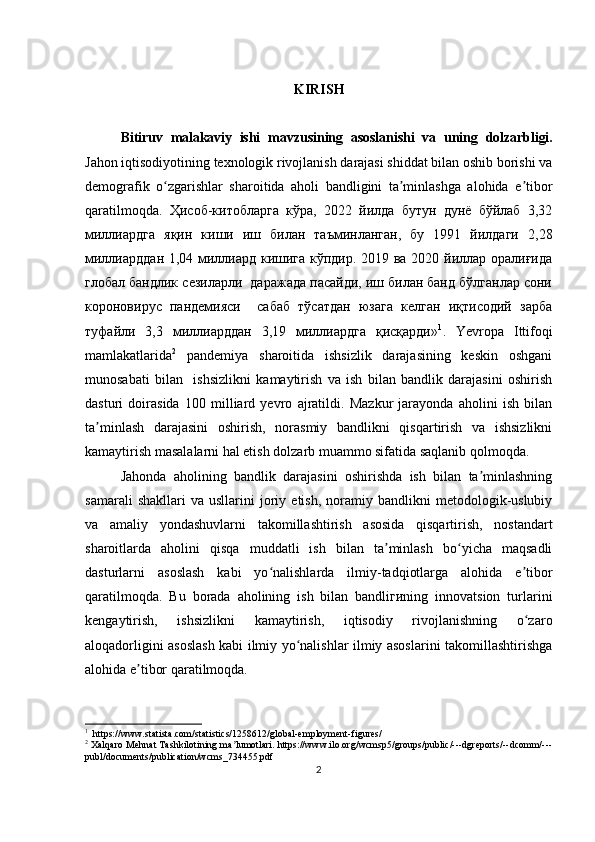 KIRIS H
Bitiruv   malakaviy   ishi   m avzu si ning   asoslanishi   va   uning   dolzarbligi.
Jahon iqtisodiyotining texnologik rivojlanish darajasi shiddat bilan oshib borishi va
demografik   o zgarishlar   sharoitida   aholi   bandligini   ta minlashga   alohida   e tiborʻ ʼ ʼ
qaratilmoqda.   Ҳисоб-китобларга   кўра,   2022   йилда   бутун   дунё   бўйлаб   3,32
миллиардга   яқин   киши   иш   билан   таъминланган,   бу   1991   йилдаги   2,28
миллиарддан 1,04 миллиард кишига кўпдир. 2019 ва 2020 йиллар оралиғида
глобал бандлик сезиларли  даражада пасайди, иш билан банд бўлганлар сони
короновирус   пандемияси     сабаб   тўсатдан   юзага   келган   иқтисодий   зарба
туфайли   3,3   миллиарддан   3,19   миллиардга   қисқарди » 1
.   Yevropa   Ittifoqi
mamlakatlarida 2
  pandemiya   sharoitida   ishsizlik   darajasining   keskin   oshgani
munosabati   bilan     ishsizlikni   kamaytirish   va   ish   bilan   bandlik   darajasini   oshirish
dasturi   doirasida   100   milliard   yevro   ajratildi.   Mazkur   jarayonda   aholini   ish   bilan
ta minlash   darajasini   oshirish,   norasmiy   bandlikni   qisqartirish   va   ishsizlikni	
ʼ
kamaytirish masalalarni hal etish dolzarb muammo sifatida saqlanib qolmoqda.
Jahonda   aholining   bandlik   darajasini   oshirishda   ish   bilan   ta minlashning	
ʼ
samarali   shakllari   va   usllarini   joriy  etish,   noramiy  bandlikni   metodologik-uslubiy
va   amaliy   yondashuvlarni   takomillashtirish   asosida   qisqartirish,   nostandart
sharoitlarda   aholini   qisqa   muddatli   ish   bilan   ta minlash   bo yicha   maqsadli	
ʼ ʻ
dasturlarni   asoslash   kabi   yo nalishlarda   ilmiy-tadqiotlarga   alohida   e tibor	
ʻ ʼ
qaratilmoqda.   Bu   borada   aholining   ish   bilan   bandliгиning   innovatsion   turlarini
kengaytirish,   ishsizlikni   kamaytirish,   iqtisodiy   rivojlanishning   o zaro	
ʻ
aloqadorligini asoslash kabi ilmiy yo nalishlar ilmiy asoslarini takomillashtirishga	
ʻ
alohida e tibor qaratilmoqda.	
ʼ
1
  https://www.statista.com/statistics/1258612/global-employment-figures/
2
 Xalqaro Mehnat Tashkilotining ma lumotlari. https://www.ilo.org/wcmsp5/groups/public/---dgreports/--dcomm/---	
ʼ
publ/documents/publication/wcms_734455.pdf
2 