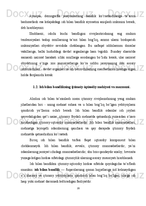 Ayniqsa,   demografik   jarayonlarning   bandlik   ko rsatkichlariga   ta siriniʻ ʼ
bashoratlash esa kelajakdagi ish bilan bandlik siyosatini aniqlash imkonini beradi,
deb hisoblaymiz.
Shubhasiz,   ishchi   kuchi   bandligini   rivojlantirishning   eng   muhim
tendensiyalari   tashqi   omillarning   ta siri   bilan   bog liq,   ammo   ularni   boshqarish	
ʼ ʻ
imkoniyatlari   obyektiv   ravishda   cheklangan.   Bu   nafaqat   ishbilarmon   doiralar
vakillariga,   balki   hududdagi   davlat   organlariga   ham   tegishli.   Bunday   sharoitda
samarali   nazorat   harakati   ichki   omillarga   asoslangan   bo lishi   kerak,   ular   nazorat	
ʻ
obyektining   o ziga   xos   xususiyatlariga   ko ra   ushbu   jarayonning   ikki   asosiy	
ʻ ʻ
ishtirokchilari - davlat organlari va ish beruvchilarning manfaatlarini hisobga olgan
holda farqlanishi kerak.
1.2.  Ish bilan bandlikning ijtimoiy-iqtisodiy mohiyati va mazmuni .
Aholini   ish   bilan   ta’minlash   inson   ijtimoiy   rivojlanishining   yeng   muhim
jihatlaridan   biri   -   uning   mehnat   sohasi   va   u   bilan   bog’liq   bo’lgan   yehtiyojlarni
qondirish   yo’llarini   ochib   beradi.   Ish   bilan   bandlik   odamlar   ish   joylari
qayerdaligidan qat’i nazar, ijtimoiy foydali mehnatda qatnashish yuzasidan o’zaro
kirishadigan   ijtimoiy-iqtisodiy   munosabatlardir.   Ish   bilan   bandlik   munosabatlari,
mehnatga   layoqatli   odamlarning   qanchasi   va   qay   darajada   ijtimoiy   foydali
mehnatda qatnashishini ko’rsatadi. 
Biroq   ish   bilan   bandlik   toifasi   faqat   iqtisodiy   komponent   bilan
cheklanmaydi.   Ish   bilan   bandlik,   avvalo,   ijtimoiy   munosabatlardir,   ya’ni
odamlarning jamiyat ichidagi munosabatlaridir, shu bois qandaydir azaliy, bevosita
yuzaga kelgan hodisa sifatidagi ijtimoiylik ularning asosiy xususiyati hisoblanadi. 
Ish   bilan   bandlikni   ijtimoiy-iqtisodiy   hodisa   sifatida   quyidagicha   ta’riflash
mumkin:   ish   bilan   bandlik   —  fuqarolarning   qonun  hujjatlariga  zid   kelmaydigan
o’z   shaxsiy   va   ijtimoiy   yehtiyojlarni   qondirish   bilan   bog’liq   bo’lgan,   ularga   ish
haqi yoki mehnat daromadi keltiradigan faoliyatdir. 
20 