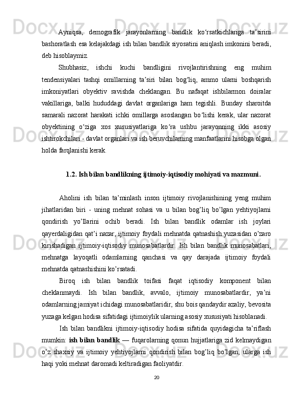 Ayniqsa,   demografik   jarayonlarning   bandlik   ko rsatkichlariga   ta siriniʻ ʼ
bashoratlash esa kelajakdagi ish bilan bandlik siyosatini aniqlash imkonini beradi,
deb hisoblaymiz.
Shubhasiz,   ishchi   kuchi   bandligini   rivojlantirishning   eng   muhim
tendensiyalari   tashqi   omillarning   ta siri   bilan   bog liq,   ammo   ularni   boshqarish	
ʼ ʻ
imkoniyatlari   obyektiv   ravishda   cheklangan.   Bu   nafaqat   ishbilarmon   doiralar
vakillariga,   balki   hududdagi   davlat   organlariga   ham   tegishli.   Bunday   sharoitda
samarali   nazorat   harakati   ichki   omillarga   asoslangan   bo lishi   kerak,   ular   nazorat	
ʻ
obyektining   o ziga   xos   xususiyatlariga   ko ra   ushbu   jarayonning   ikki   asosiy	
ʻ ʻ
ishtirokchilari - davlat organlari va ish beruvchilarning manfaatlarini hisobga olgan
holda farqlanishi kerak.
1.2.  Ish bilan bandlikning ijtimoiy-iqtisodiy mohiyati va mazmuni .
Aholini   ish   bilan   ta’minlash   inson   ijtimoiy   rivojlanishining   yeng   muhim
jihatlaridan   biri   -   uning   mehnat   sohasi   va   u   bilan   bog’liq   bo’lgan   yehtiyojlarni
qondirish   yo’llarini   ochib   beradi.   Ish   bilan   bandlik   odamlar   ish   joylari
qayerdaligidan qat’i nazar, ijtimoiy foydali mehnatda qatnashish yuzasidan o’zaro
kirishadigan   ijtimoiy-iqtisodiy   munosabatlardir.   Ish   bilan   bandlik   munosabatlari,
mehnatga   layoqatli   odamlarning   qanchasi   va   qay   darajada   ijtimoiy   foydali
mehnatda qatnashishini ko’rsatadi. 
Biroq   ish   bilan   bandlik   toifasi   faqat   iqtisodiy   komponent   bilan
cheklanmaydi.   Ish   bilan   bandlik,   avvalo,   ijtimoiy   munosabatlardir,   ya’ni
odamlarning jamiyat ichidagi munosabatlaridir, shu bois qandaydir azaliy, bevosita
yuzaga kelgan hodisa sifatidagi ijtimoiylik ularning asosiy xususiyati hisoblanadi. 
Ish   bilan   bandlikni   ijtimoiy-iqtisodiy   hodisa   sifatida   quyidagicha   ta’riflash
mumkin:   ish   bilan   bandlik   —  fuqarolarning   qonun  hujjatlariga  zid   kelmaydigan
o’z   shaxsiy   va   ijtimoiy   yehtiyojlarni   qondirish   bilan   bog’liq   bo’lgan,   ularga   ish
haqi yoki mehnat daromadi keltiradigan faoliyatdir. 
20