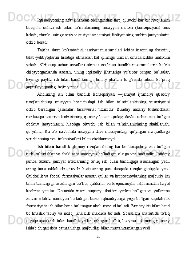 Iqtisodiyotning   sifat   jihatidan   oldingisidan   farq   qiluvchi   har   bir   rivojlanish
bosqichi   uchun   ish   bilan   ta’minlashning   muayyan   modeli   (konsepsiyasi)   mos
keladi, chunki uning asosiy xususiyatlari jamiyat faoliyatining muhim jarayonlarini
ochib beradi. 
Tajriba   shuni   ko’rsatadiki,   jamiyat   muammolari   ichida   insonning   shaxsini,
talab-yehtiyojlarini   hisobga   olmasdan   hal   qilishga   urinish   omadsizlikka   mahkum
yetadi.   S’Huning   uchun   avvallari   olimlar   ish   bilan   bandlik   muammolarini   ko’rib
chiqayotganlarida   asosan,   uning   iqtisodiy   jihatlariga   ye’tibor   bergan   bo’lsalar,
keyingi   paytda   ish   bilan   bandlikning   ijtimoiy   jihatlari   to’g’risida   tobora   ko’proq
gapirilayotganligi bejiz yemas. 
Aholining   ish   bilan   bandlik   konsepsiyasi   —jamiyat   ijtimoiyi   qtisodiy
rivojlanishning   muayyan   bosqichidagi   ish   bilan   ta’minlanishning   xususiyatini
ochib   beradigan   qarashlar,   tasavvurlar   tizimidir.   Bunday   nazariy   tushunchalar
markaziga  uni   rivojlantirishning  ijtimoiy  bozor   tipidagi  davlat   uchun xos  bo’lgan
obektiv   jarayonlarini   hisobga   oluvchi   ish   bilan   ta’minlanishning   shakllanishi
qo’yiladi.   Bu   o’z   navbatida   muayyan   davr   mobaynidagi   qo’yilgan   maqsadlarga
yerishishning real imkoniyatlari bilan cheklanmaydi. 
Ish   bilan   bandlik   ijtimoiy   rivojlanishning   har   bir   bosqichiga   xos   bo’lgan
turli ko’rinishlar va shakllarda namoyon bo’ladigan o’ziga xos hodisadir. Ibtidoiy
jamoa   tuzumi   jamiyat   a’zolarining   to’liq   ish   bilan   bandligiga   asoslangan   yedi,
uning   boisi   ishlab   chiqaruvchi   kuchlarning   past   darajada   rivojlanganligida   yedi.
Quldorlik va feodal formasiyalar  asosan qullar va krepostnoylarning majburiy ish
bilan  bandligiga   asoslangan   bo’lib,   quldorlar   va   krepostnoylar   ishlamasdan   hayot
kechirar   yedilar.   Doirasida   inson   huquqiy   jihatdan   yerkin   bo’lgan   va   yollanma
xodim sifatida namoyon bo’ladigan bozor  iqtisodiyotiga yega bo’lgan kapitalistik
formasiyada ish bilan band bo’lmagan aholi mavjud bo’ladi. Bunday ish bilan band
bo’lmaslik   tabiiy   va   noiloj   ishsizlik   shaklida   bo’ladi.   Sosializm   sharoitida   to’liq
(«yalpisiga»)  ish  bilan bandlik  ye’lon qilingan  bo’lib, bu  yesa  odamning  ijtimoiy
ishlab chiqarishda qatnashishga majburligi bilan mustahkamlangan yedi. 
21 