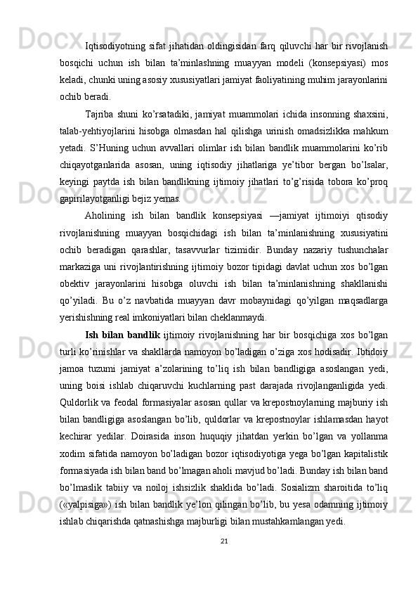 Iqtisodiyotning   sifat   jihatidan   oldingisidan   farq   qiluvchi   har   bir   rivojlanish
bosqichi   uchun   ish   bilan   ta’minlashning   muayyan   modeli   (konsepsiyasi)   mos
keladi, chunki uning asosiy xususiyatlari jamiyat faoliyatining muhim jarayonlarini
ochib beradi. 
Tajriba   shuni   ko’rsatadiki,   jamiyat   muammolari   ichida   insonning   shaxsini,
talab-yehtiyojlarini   hisobga   olmasdan   hal   qilishga   urinish   omadsizlikka   mahkum
yetadi.   S’Huning   uchun   avvallari   olimlar   ish   bilan   bandlik   muammolarini   ko’rib
chiqayotganlarida   asosan,   uning   iqtisodiy   jihatlariga   ye’tibor   bergan   bo’lsalar,
keyingi   paytda   ish   bilan   bandlikning   ijtimoiy   jihatlari   to’g’risida   tobora   ko’proq
gapirilayotganligi bejiz yemas. 
Aholining   ish   bilan   bandlik   konsepsiyasi   —jamiyat   ijtimoiyi   qtisodiy
rivojlanishning   muayyan   bosqichidagi   ish   bilan   ta’minlanishning   xususiyatini
ochib   beradigan   qarashlar,   tasavvurlar   tizimidir.   Bunday   nazariy   tushunchalar
markaziga  uni   rivojlantirishning  ijtimoiy  bozor   tipidagi  davlat   uchun xos  bo’lgan
obektiv   jarayonlarini   hisobga   oluvchi   ish   bilan   ta’minlanishning   shakllanishi
qo’yiladi.   Bu   o’z   navbatida   muayyan   davr   mobaynidagi   qo’yilgan   maqsadlarga
yerishishning real imkoniyatlari bilan cheklanmaydi. 
Ish   bilan   bandlik   ijtimoiy   rivojlanishning   har   bir   bosqichiga   xos   bo’lgan
turli ko’rinishlar va shakllarda namoyon bo’ladigan o’ziga xos hodisadir. Ibtidoiy
jamoa   tuzumi   jamiyat   a’zolarining   to’liq   ish   bilan   bandligiga   asoslangan   yedi,
uning   boisi   ishlab   chiqaruvchi   kuchlarning   past   darajada   rivojlanganligida   yedi.
Quldorlik va feodal formasiyalar  asosan qullar va krepostnoylarning majburiy ish
bilan  bandligiga   asoslangan   bo’lib,   quldorlar   va   krepostnoylar   ishlamasdan   hayot
kechirar   yedilar.   Doirasida   inson   huquqiy   jihatdan   yerkin   bo’lgan   va   yollanma
xodim sifatida namoyon bo’ladigan bozor  iqtisodiyotiga yega bo’lgan kapitalistik
formasiyada ish bilan band bo’lmagan aholi mavjud bo’ladi. Bunday ish bilan band
bo’lmaslik   tabiiy   va   noiloj   ishsizlik   shaklida   bo’ladi.   Sosializm   sharoitida   to’liq
(«yalpisiga»)  ish  bilan bandlik  ye’lon qilingan  bo’lib, bu  yesa  odamning  ijtimoiy
ishlab chiqarishda qatnashishga majburligi bilan mustahkamlangan yedi. 
21