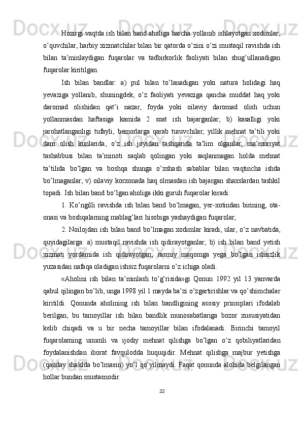 Hozirgi vaqtda ish bilan band aholiga barcha yollanib ishlayotgan xodimlar,
o’quvchilar, harbiy xizmatchilar bilan bir qatorda o’zini o’zi mustaqil ravishda ish
bilan   ta’minlaydigan   fuqarolar   va   tadbirkorlik   faoliyati   bilan   shug’ullanadigan
fuqarolar kiritilgan. 
Ish   bilan   bandlar:   a)   pul   bilan   to’lanadigan   yoki   natura   holidagi   haq
yevaziga   yollanib,   shuningdek,   o’z   faoliyati   yevaziga   qancha   muddat   haq   yoki
daromad   olishidan   qat’i   nazar,   foyda   yoki   oilaviy   daromad   olish   uchun
yollanmasdan   haftasiga   kamida   2   soat   ish   bajarganlar;   b)   kasalligi   yoki
jarohatlanganligi   tufayli,   bemorlarga   qarab   turuvchilar;   yillik   mehnat   ta’tili   yoki
dam   olish   kunlarida,   o’z   ish   joyidan   tashqarida   ta’lim   olganlar;   ma’muriyat
tashabbusi   bilan   ta’minoti   saqlab   qolingan   yoki   saqlanmagan   holda   mehnat
ta’tilida   bo’lgan   va   boshqa   shunga   o’xshash   sabablar   bilan   vaqtincha   ishda
bo’lmaganlar; v) oilaviy korxonada haq olmasdan ish bajargan shaxslardan tashkil
topadi. Ish bilan band bo’lgan aholiga ikki guruh fuqarolar kiradi: 
1.   Ko’ngilli   ravishda   ish   bilan   band   bo’lmagan,   yer-xotindan   birining,   ota-
onasi va boshqalarning mablag’lari hisobiga yashaydigan fuqarolar; 
2. Noilojdan ish bilan band bo’lmagan xodimlar kiradi, ular, o’z navbatida,
quyidagilarga:   a)   mustaqil   ravishda   ish   qidirayotganlar;   b)   ish   bilan   band   yetish
xizmati   yordamida   ish   qidirayotgan;   rasmiy   maqomga   yega   bo’lgan   ishsizlik
yuzasidan nafaqa oladigan ishsiz fuqarolarni o’z ichiga oladi.
«Aholini   ish   bilan   ta’minlash   to’g’risida»gi   Qonun   1992   yil   13   yanvarda
qabul qilingan bo’lib, unga 1998 yil 1 mayda ba’zi o’zgartirishlar va qo’shimchalar
kiritildi.   Qonunda   aholining   ish   bilan   bandligining   asosiy   prinsiplari   ifodalab
berilgan,   bu   tamoyillar   ish   bilan   bandlik   munosabatlariga   bozor   xususiyatidan
kelib   chiqadi   va   u   bir   necha   tamoyillar   bilan   ifodalanadi.   Birinchi   tamoyil
fuqarolarning   unumli   va   ijodiy   mehnat   qilishga   bo’lgan   o’z   qobiliyatlaridan
foydalanishdan   iborat   favqulodda   huquqidir.   Mehnat   qilishga   majbur   yetishga
(qanday shaklda bo’lmasin)  yo’l  qo’yilmaydi. Faqat  qonunda alohida belgilangan
hollar bundan mustasnodir. 
22 