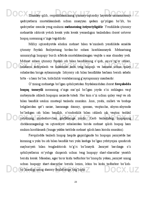 Shunday   qilib,   respublikamizning   ijtimoiy-iqtisodiy   hayotida   umuminsoniy
qadriyatlarni   mustahkamlash   uchun   muayyan   qadam   qo’yilgan   bo’lib,   bu
qadriyatlar orasida yeng muhimi  mehnatning ixtiyoriyligidir . Yendilikda ijtimoiy
mehnatda   ishtirok   yetish   kerak   yoki   kerak   yemasligini   tanlashdan   iborat   ustuvor
huquq insonning o’ziga tegishlidir. 
Milliy   iqtisodiyotda   aholini   mehnat   bilan   ta’minlash   yendilikda   amalda
ijtimoiy   foydali   faoliyatning   birdan-bir   sohasi   hisoblanmaydi.   Mehnatning
umumiyligi  huquqiy burch sifatida mustahkamlangan vaqtda u ana shunday yedi.
Mehnat   sohasi   ijtimoiy   foydali   ish   bilan   bandlikning   o’qish,   uy-ro’zg’or   ishlari,
bolalarni   tarbiyalash   va   hokazolar   kabi   teng   huquqli   va   hamma   uchun   qulay
sohalardan biriga aylanmoqda. Ixtiyoriy ish bilan bandlikka barham berish sababi
bitta - u ham bo’lsa, tirikchilik vositalarining g’ayriqonuniy manbaidir. 
O’zining mehnatga bo’lgan qobiliyatidan foydalanishdan iborat  favqulodda
huquq   tamoyili   insonning   o’ziga   ma’qul   bo’lgan   joyda   o’zi   xohlagan   vaqt
mobaynida ishlash huquqini nazarda tutadi. Har kim o’zi uchun qulay vaqt va ish
bilan   bandlik   usulini   mustaqil   tanlashi   mumkin.   Jinsi,   yoshi,   millati   va   boshqa
belgilaridan   qat’i   nazar,   hammaga   doimiy,   qisman,   vaqtincha,   ahyon-ahyonda
bo’ladigan   ish   bilan   bandlik,   o’rindoshlik   bilan   ishlash   ish   vaqtini   tashkil
yetishning   moslashuvchan   grafiklariga   xosdir.   Kasb   tanlashdagi   huquqning
cheklanmaganligi   va   iqtisodiyot   sohalaridan   birida   mehnat   qilish   huquqi   ham
muhim hisoblanadi (bunga yakka tartibda mehnat qilish ham kirishi mumkin). 
Favqulodda   tanlash   huquqi   haqida   gapirilganda   bu   huquqni   jamiyatda   har
kimning u yoki bu ish bilan bandlik turi yoki kasbga bo’lgan yehtiyojini qondirish
majburiyati   bilan   tenglashtirish   to’g’ri   bo’lmaydi.   Jamiyat   barchaga   o’z
qobiliyatlarini   ro’yobga   chiqarish   uchun   teng   huquqiy   shart-sharoitlar   yaratib
berishi kerak. Masalan, agar biror kishi tadbirkor bo’lmoqchi yekan, jamiyat uning
uchun   huquqiy   shart-sharoitlar   berishi   lozim,   lekin   bu   kishi   tadbirkor   bo’lish-
bo’lmasligi uning shaxsiy fazilatlariga bog’liqdir. 
23