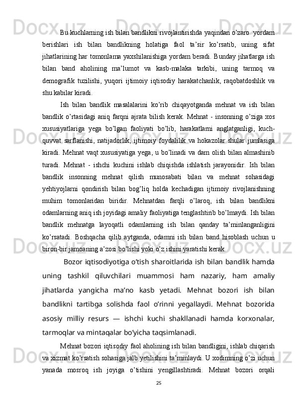 Bu kuchlarning ish bilan bandlikni rivojlantirishda yaqindan o’zaro  yordam
berishlari   ish   bilan   bandlikning   holatiga   faol   ta’sir   ko’rsatib,   uning   sifat
jihatlarining har tomonlama yaxshilanishiga yordam beradi. Bunday jihatlarga ish
bilan   band   aholining   ma’lumot   va   kasb-malaka   tarkibi,   uning   tarmoq   va
demografik   tuzilishi,   yuqori   ijtimoiy   iqtisodiy   harakatchanlik,   raqobatdoshlik   va
shu kabilar kiradi. 
Ish   bilan   bandlik   masalalarini   ko’rib   chiqayotganda   mehnat   va   ish   bilan
bandlik o’rtasidagi   aniq farqni   ajrata bilish  kerak. Mehnat   -  insonning  o’ziga  xos
xususiyatlariga   yega   bo’lgan   faoliyati   bo’lib,   harakatlarni   anglatganligi,   kuch-
quvvat   sarflanishi,   natijadorlik,   ijtimoiy   foydalilik   va   hokazolar   shular   jumlasiga
kiradi. Mehnat  vaqt  xususiyatiga  yega, u bo’linadi  va dam  olish bilan almashinib
turadi.   Mehnat   -   ishchi   kuchini   ishlab   chiqishda   ishlatish   jarayonidir.   Ish   bilan
bandlik   insonning   mehnat   qilish   munosabati   bilan   va   mehnat   sohasidagi
yehtiyojlarni   qondirish   bilan   bog’liq   holda   kechadigan   ijtimoiy   rivojlanishning
muhim   tomonlaridan   biridir.   Mehnatdan   farqli   o’laroq,   ish   bilan   bandlikni
odamlarning aniq ish joyidagi amaliy faoliyatiga tenglashtirib bo’lmaydi. Ish bilan
bandlik   mehnatga   layoqatli   odamlarning   ish   bilan   qanday   ta’minlanganligini
ko’rsatadi.   Boshqacha   qilib   aytganda,   odamni   ish   bilan   band   hisoblash   uchun   u
biron-bir jamoaning a’zosi bo’lishi yoki o’z ishini yaratishi kerak. 
Bozor iqtisodiyotiga o’tish sharoitlarida ish bilan bandlik hamda
uning   tashkil   qiluvchilari   muammosi   ham   nazariy,   ham   amaliy
jihatlarda   yangicha   ma’no   kasb   yetadi.   Mehnat   bozori   ish   bilan
bandlikni   tartibga   solishda   faol   o’rinni   yegallaydi.   Mehnat   bozorida
asosiy   milliy   resurs   —   ishchi   kuchi   shakllanadi   hamda   korxonalar,
tarmoqlar va mintaqalar bo’yicha taqsimlanadi. 
Mehnat bozori iqtisodiy faol aholining ish bilan bandligini, ishlab chiqarish
va xizmat ko’rsatish sohasiga jalb yetilishini ta’minlaydi. U xodimning o’zi uchun
yanada   mosroq   ish   joyiga   o’tishini   yengillashtiradi.   Mehnat   bozori   orqali
25