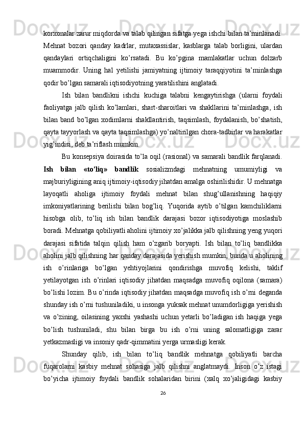 korxonalar zarur miqdorda va talab qilingan sifatga yega ishchi bilan ta’minlanadi.
Mehnat   bozori   qanday   kadrlar,   mutaxassislar,   kasblarga   talab   borligini,   ulardan
qandaylari   ortiqchaligini   ko’rsatadi.   Bu   ko’pgina   mamlakatlar   uchun   dolzarb
muammodir.   Uning   hal   yetilishi   jamiyatning   ijtimoiy   taraqqiyotini   ta’minlashga
qodir bo’lgan samarali iqtisodiyotning yaratilishini anglatadi. 
Ish   bilan   bandlikni   ishchi   kuchiga   talabni   kengaytirishga   (ularni   foydali
faoliyatga   jalb   qilish   ko’lamlari,   shart-sharoitlari   va   shakllarini   ta’minlashga,   ish
bilan   band   bo’lgan   xodimlarni   shakllantirish,   taqsimlash,   foydalanish,   bo’shatish,
qayta tayyorlash va qayta taqsimlashga) yo’naltirilgan chora-tadbirlar va harakatlar
yig’indisi, deb ta’riflash mumkin. 
Bu konsepsiya doirasida to’la oqil (rasional) va samarali bandlik farqlanadi.
Ish   bilan   «to’liq»   bandlik   sosializmdagi   mehnatning   umumiyligi   va
majburiyligining aniq ijtimoiy-iqtisodiy jihatdan amalga oshirilishidir. U mehnatga
layoqatli   aholiga   ijtimoiy   foydali   mehnat   bilan   shug’ullanishning   haqiqiy
imkoniyatlarining   berilishi   bilan   bog’liq.   Yuqorida   aytib   o’tilgan   kamchiliklarni
hisobga   olib,   to’liq   ish   bilan   bandlik   darajasi   bozor   iqtisodiyotiga   moslashib
boradi. Mehnatga qobiliyatli aholini ijtimoiy xo’jalikka jalb qilishning yeng yuqori
darajasi   sifatida   talqin   qilish   ham   o’zgarib   boryapti.   Ish   bilan   to’liq   bandlikka
aholini jalb qilishning har qanday darajasida yerishish mumkin, bunda u aholining
ish   o’rinlariga   bo’lgan   yehtiyojlarini   qondirishga   muvofiq   kelishi,   taklif
yetilayotgan   ish   o’rinlari   iqtisodiy   jihatdan   maqsadga   muvofiq   oqilona   (samara)
bo’lishi lozim. Bu o’rinda iqtisodiy jihatdan maqsadga muvofiq ish o’rni deganda
shunday ish o’rni tushuniladiki, u insonga yuksak mehnat unumdorligiga yerishish
va   o’zining,   oilasining   yaxshi   yashashi   uchun   yetarli   bo’ladigan   ish   haqiga   yega
bo’lish   tushuniladi,   shu   bilan   birga   bu   ish   o’rni   uning   salomatligiga   zarar
yetkazmasligi va insoniy qadr-qimmatini yerga urmasligi kerak. 
Shunday   qilib,   ish   bilan   to’liq   bandlik   mehnatga   qobiliyatli   barcha
fuqarolarni   kasbiy   mehnat   sohasiga   jalb   qilishni   anglatmaydi.   Inson   o’z   istagi
bo’yicha   ijtimoiy   foydali   bandlik   sohalaridan   birini   (xalq   xo’jaligidagi   kasbiy
26 