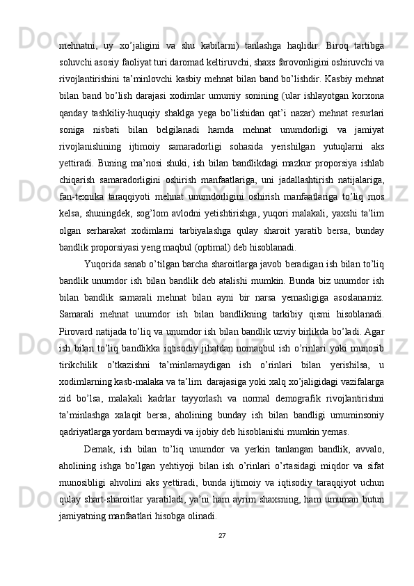 mehnatni,   uy   xo’jaligini   va   shu   kabilarni)   tanlashga   haqlidir.   Biroq   tartibga
soluvchi asosiy faoliyat turi daromad keltiruvchi, shaxs farovonligini oshiruvchi va
rivojlantirishini ta’minlovchi kasbiy mehnat bilan band bo’lishdir. Kasbiy mehnat
bilan   band   bo’lish   darajasi   xodimlar   umumiy   sonining   (ular   ishlayotgan   korxona
qanday   tashkiliy-huquqiy   shaklga   yega   bo’lishidan   qat’i   nazar)   mehnat   resurlari
soniga   nisbati   bilan   belgilanadi   hamda   mehnat   unumdorligi   va   jamiyat
rivojlanishining   ijtimoiy   samaradorligi   sohasida   yerishilgan   yutuqlarni   aks
yettiradi.   Buning   ma’nosi   shuki,   ish   bilan   bandlikdagi   mazkur   proporsiya   ishlab
chiqarish   samaradorligini   oshirish   manfaatlariga,   uni   jadallashtirish   natijalariga,
fan-texnika   taraqqiyoti   mehnat   unumdorligini   oshirish   manfaatlariga   to’liq   mos
kelsa,   shuningdek,   sog’lom   avlodni   yetishtirishga,   yuqori   malakali,   yaxshi   ta’lim
olgan   serharakat   xodimlarni   tarbiyalashga   qulay   sharoit   yaratib   bersa,   bunday
bandlik proporsiyasi yeng maqbul (optimal) deb hisoblanadi. 
Yuqorida sanab o’tilgan barcha sharoitlarga javob beradigan ish bilan to’liq
bandlik   unumdor   ish   bilan   bandlik   deb   atalishi   mumkin.   Bunda   biz   unumdor   ish
bilan   bandlik   samarali   mehnat   bilan   ayni   bir   narsa   yemasligiga   asoslanamiz.
Samarali   mehnat   unumdor   ish   bilan   bandlikning   tarkibiy   qismi   hisoblanadi.
Pirovard natijada to’liq va unumdor ish bilan bandlik uzviy birlikda bo’ladi. Agar
ish   bilan   to’liq   bandlikka   iqtisodiy   jihatdan   nomaqbul   ish   o’rinlari   yoki   munosib
tirikchilik   o’tkazishni   ta’minlamaydigan   ish   o’rinlari   bilan   yerishilsa,   u
xodimlarning kasb-malaka va ta’lim  darajasiga yoki xalq xo’jaligidagi vazifalarga
zid   bo’lsa,   malakali   kadrlar   tayyorlash   va   normal   demografik   rivojlantirishni
ta’minlashga   xalaqit   bersa,   aholining   bunday   ish   bilan   bandligi   umuminsoniy
qadriyatlarga yordam bermaydi va ijobiy deb hisoblanishi mumkin yemas. 
Demak,   ish   bilan   to’liq   unumdor   va   yerkin   tanlangan   bandlik,   avvalo,
aholining   ishga   bo’lgan   yehtiyoji   bilan   ish   o’rinlari   o’rtasidagi   miqdor   va   sifat
munosibligi   ahvolini   aks   yettiradi,   bunda   ijtimoiy   va   iqtisodiy   taraqqiyot   uchun
qulay  shart-sharoitlar   yaratiladi,   ya’ni   ham   ayrim   shaxsning,   ham   umuman   butun
jamiyatning manfaatlari hisobga olinadi. 
27 