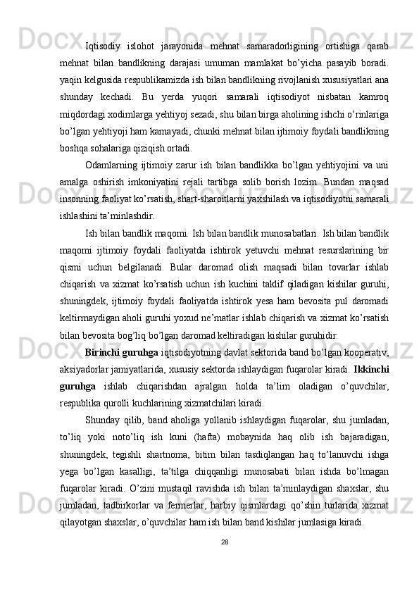 Iqtisodiy   islohot   jarayonida   mehnat   samaradorligining   ortishiga   qarab
mehnat   bilan   bandlikning   darajasi   umuman   mamlakat   bo’yicha   pasayib   boradi.
yaqin kelgusida respublikamizda ish bilan bandlikning rivojlanish xususiyatlari ana
shunday   kechadi.   Bu   yerda   yuqori   samarali   iqtisodiyot   nisbatan   kamroq
miqdordagi xodimlarga yehtiyoj sezadi, shu bilan birga aholining ishchi o’rinlariga
bo’lgan yehtiyoji ham kamayadi, chunki mehnat bilan ijtimoiy foydali bandlikning
boshqa sohalariga qiziqish ortadi. 
Odamlarning   ijtimoiy   zarur   ish   bilan   bandlikka   bo’lgan   yehtiyojini   va   uni
amalga   oshirish   imkoniyatini   rejali   tartibga   solib   borish   lozim.   Bundan   maqsad
insonning faoliyat ko’rsatish, shart-sharoitlarni yaxshilash va iqtisodiyotni samarali
ishlashini ta’minlashdir. 
Ish bilan bandlik maqomi. Ish bilan bandlik munosabatlari. Ish bilan bandlik
maqomi   ijtimoiy   foydali   faoliyatda   ishtirok   yetuvchi   mehnat   resurslarining   bir
qismi   uchun   belgilanadi.   Bular   daromad   olish   maqsadi   bilan   tovarlar   ishlab
chiqarish   va   xizmat   ko’rsatish   uchun   ish   kuchini   taklif   qiladigan   kishilar   guruhi,
shuningdek,   ijtimoiy   foydali   faoliyatda   ishtirok   yesa   ham   bevosita   pul   daromadi
keltirmaydigan aholi guruhi yoxud ne’matlar ishlab chiqarish va xizmat ko’rsatish
bilan bevosita bog’liq bo’lgan daromad keltiradigan kishilar guruhidir. 
Birinchi guruhga  iqtisodiyotning davlat sektorida band bo’lgan kooperativ,
aksiyadorlar jamiyatlarida, xususiy sektorda ishlaydigan fuqarolar kiradi.  Ikkinchi
guruhga   ishlab   chiqarishdan   ajralgan   holda   ta’lim   oladigan   o’quvchilar,
respublika qurolli kuchlarining xizmatchilari kiradi. 
Shunday   qilib,   band   aholiga   yollanib   ishlaydigan   fuqarolar,   shu   jumladan,
to’liq   yoki   noto’liq   ish   kuni   (hafta)   mobaynida   haq   olib   ish   bajaradigan,
shuningdek,   tegishli   shartnoma,   bitim   bilan   tasdiqlangan   haq   to’lanuvchi   ishga
yega   bo’lgan   kasalligi,   ta’tilga   chiqqanligi   munosabati   bilan   ishda   bo’lmagan
fuqarolar   kiradi.   O’zini   mustaqil   ravishda   ish   bilan   ta’minlaydigan   shaxslar,   shu
jumladan,   tadbirkorlar   va   fermerlar,   harbiy   qismlardagi   qo’shin   turlarida   xizmat
qilayotgan shaxslar, o’quvchilar ham ish bilan band kishilar jumlasiga kiradi. 
28 