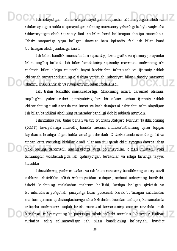 Ish   izlayotgan,   ishini   o’zgartirayotgan,   vaqtincha   ishlamayotgan   aholi   va
ishdan ajralgan holda o’qimayotgan, ishning mavsumiy yekanligi tufayli vaqtincha
ishlamayotgan   aholi   iqtisodiy   faol   ish   bilan   band   bo’lmagan   aholiga   mansubdir.
Ishsiz   maqomiga   yega   bo’lgan   shaxslar   ham   iqtisodiy   faol   ish   bilan   band
bo’lmagan aholi jumlasiga kiradi. 
Ish bilan bandlik munosabatlari iqtisodiy, demografik va ijtimoiy jarayonlar
bilan   bog’liq   bo’ladi.   Ish   bilan   bandlikning   iqtisodiy   mazmuni   xodimning   o’z
mehnati   bilan   o’ziga   munosib   hayot   kechirishni   ta’minlash   va   ijtimoiy   ishlab
chiqarish samaradorligining o’sishiga yerishish imkoniyati bilan ijtimoiy mazmuni
shaxsni shakllantirish va rivojlantirish bilan ifodalanadi. 
Ish   bilan   bandlik   samaradorligi.   Shaxsning   arzirli   daromad   olishini,
sog’lig’ini   yuksaltirishni,   jamiyatning   har   bir   a’zosi   uchun   ijtimoiy   ishlab
chiqarishning usuli asosida ma’lumot va kasb darajasini oshirishni ta’minlaydigan
ish bilan bandlikni aholining samarador bandligi deb hisoblash mumkin. 
Ishsizlikka real baho berish va uni o’lchash Xalqaro Mehnat Tashkilotining
(XMT)   tavsiyalariga   muvofiq   hamda   mehnat   munosabatlarining   qaror   topgan
tajribasini hisobga olgan holda  amalga oshiriladi. O’zbekistonda ishsizlarga 16 va
undan katta yoshdagi kishilar kiradi, ular ana shu qarab chiqilayotgan davrda ishga
yoki   boshqa   daromadli   mashg’ulotga   yega   bo’lmaydilar,   o’zlari   mustaqil   yoki
kimningdir   vositachiligida   ish   qidirayotgan   bo’ladilar   va   ishga   kirishga   tayyor
turadilar. 
Ishsizlikning yashirin turlari va ish bilan norasmiy bandlikning asosiy xavfi
oshkora   ishsizlikka   o’tish   imkoniyatidan   tashqari,   mehnat   axloqining   buzilishi,
ishchi   kuchining   malakadan   mahrum   bo’lishi,   kasbga   bo’lgan   qiziqish   va
ko’nikmalarni   yo’qotish,   jamiyatga   hozir   potensiali   kerak   bo’lmagan   kishilardan
ma’lum qismini qashshoqlashuviga olib kelishidir. Bundan tashqari, korxonalarda
ortiqcha   xodimlarni   saqlab   turish   mahsulot   tannarxining   asossiz   ravishda   ortib
ketishiga,   inflyasiyaning   ko’payishiga   sabab   bo’lishi   mumkin.   Norasmiy   faoliyat
turlarida   soliq   solinmaydigan   ish   bilan   bandlikning   ko’payishi   byudjet
29 