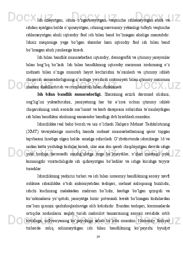Ish   izlayotgan,   ishini   o’zgartirayotgan,   vaqtincha   ishlamayotgan   aholi   va
ishdan ajralgan holda o’qimayotgan, ishning mavsumiy yekanligi tufayli vaqtincha
ishlamayotgan   aholi   iqtisodiy   faol   ish   bilan   band   bo’lmagan   aholiga   mansubdir.
Ishsiz   maqomiga   yega   bo’lgan   shaxslar   ham   iqtisodiy   faol   ish   bilan   band
bo’lmagan aholi jumlasiga kiradi. 
Ish bilan bandlik munosabatlari iqtisodiy, demografik va ijtimoiy jarayonlar
bilan   bog’liq   bo’ladi.   Ish   bilan   bandlikning   iqtisodiy   mazmuni   xodimning   o’z
mehnati   bilan   o’ziga   munosib   hayot   kechirishni   ta’minlash   va   ijtimoiy   ishlab
chiqarish samaradorligining o’sishiga yerishish imkoniyati bilan ijtimoiy mazmuni
shaxsni shakllantirish va rivojlantirish bilan ifodalanadi. 
Ish   bilan   bandlik   samaradorligi.   Shaxsning   arzirli   daromad   olishini,
sog’lig’ini   yuksaltirishni,   jamiyatning   har   bir   a’zosi   uchun   ijtimoiy   ishlab
chiqarishning usuli asosida ma’lumot va kasb darajasini oshirishni ta’minlaydigan
ish bilan bandlikni aholining samarador bandligi deb hisoblash mumkin. 
Ishsizlikka real baho berish va uni o’lchash Xalqaro Mehnat Tashkilotining
(XMT)   tavsiyalariga   muvofiq   hamda   mehnat   munosabatlarining   qaror   topgan
tajribasini hisobga olgan holda  amalga oshiriladi. O’zbekistonda ishsizlarga 16 va
undan katta yoshdagi kishilar kiradi, ular ana shu qarab chiqilayotgan davrda ishga
yoki   boshqa   daromadli   mashg’ulotga   yega   bo’lmaydilar,   o’zlari   mustaqil   yoki
kimningdir   vositachiligida   ish   qidirayotgan   bo’ladilar   va   ishga   kirishga   tayyor
turadilar. 
Ishsizlikning yashirin turlari va ish bilan norasmiy bandlikning asosiy xavfi
oshkora   ishsizlikka   o’tish   imkoniyatidan   tashqari,   mehnat   axloqining   buzilishi,
ishchi   kuchining   malakadan   mahrum   bo’lishi,   kasbga   bo’lgan   qiziqish   va
ko’nikmalarni   yo’qotish,   jamiyatga   hozir   potensiali   kerak   bo’lmagan   kishilardan
ma’lum qismini qashshoqlashuviga olib kelishidir. Bundan tashqari, korxonalarda
ortiqcha   xodimlarni   saqlab   turish   mahsulot   tannarxining   asossiz   ravishda   ortib
ketishiga,   inflyasiyaning   ko’payishiga   sabab   bo’lishi   mumkin.   Norasmiy   faoliyat
turlarida   soliq   solinmaydigan   ish   bilan   bandlikning   ko’payishi   byudjet
29
