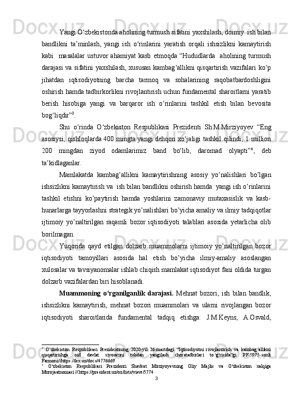 Yangi O zbekistonda aholining turmush sifatini yaxshilash, doimiy  ish bilanʻ
bandlikni   ta minlash,   yangi   ish   o rinlarini   yaratish   orqali   ishsizlikni   kamaytirish	
ʼ ʻ
kabi     masalalar   ustuvor   ahamiyat   kasb   etmoqda   “Hududlarda     aholining   turmush
darajasi va sifatini yaxshilash, xususan  kambag allikni qisqartirish vazifalari ko p	
ʻ ʻ
jihatdan   iqtisodiyotning   barcha   tarmoq   va   sohalarining   raqobatbardoshligini
oshirish hamda tadbirkorlikni rivojlantirish uchun fundamental sharoitlarni yaratib
berish   hisobiga   yangi   va   barqaror   ish   o rinlarini   tashkil   etish   bilan   bevosita	
ʻ
bog liqdir”	
ʻ 3
. 
Shu   o’rinda   O zbekiston   Respublikasi   Prezidenti   Sh.M.Mirziyoyev  	
ʻ “Eng
asosiysi, qishloqlarda 400 mingta yangi dehqon xo‘jaligi tashkil qilindi, 1 million
200   mingdan   ziyod   odamlarimiz   band   bo‘lib,   daromad   olyapti” 4
,   deb
ta’kidlaganlar. 
Mamlakatda   kambag’allikni   kamaytirishning   asosiy   yo’nalishlari   bo’lgan
ishsizlikni kamaytirish va  ish bilan bandlikni oshirish hamda  yangi ish o’rinlarini
tashkil   etishni   ko’paytirish   hamda   yoshlarini   zamonaviy   mutaxasislik   va   kasb-
hunarlarga tayyorlashni strategik yo’nalishlari bo’yicha amaliy va ilmiy tadqiqotlar
ijtimoiy   yo’naltirilgan   raqamli   bozor   iqtisodiyoti   talablari   asosida   yetarlicha   olib
borilmagan. 
Yuqorida   qayd   etilgan   dolzarb   muammolarni   ijtimoiy   yo’naltirilgan   bozor
iqtisodiyoti   tamoyillari   asosida   hal   etish   bo’yicha   ilmiy-amaliy   asoslangan
xulosalar va tavsiyanomalar ishlab chiqish mamlakat iqtisodiyot fani oldida turgan
dolzarb vazifalardan biri hisoblanadi.
Muammoning   o rganilganlik   darajasi.	
ʻ   Mehnat   bozori,   ish   bilan   bandlik,
ishsizlikni   kamaytirish,   mehnat   bozori   muammolari   va   ularni   rivojlangan   bozor
iqtisodiyoti   sharoitlarida   fundamental   tadqiq   etishga:   J.M.Keyns,   A.Osvald,
3
  O zbekiston   Respublikasi   Prezidentining   2020-yil   26-martdagi   “Iqtisodiyotni   rivojlantirish   va   kambag allikni	
ʻ ʻ
qisqartirishga   oid   davlat   siyosatini   tubdan   yangilash   choratadbirlari   to g risida”gi   PF-5975-sonli	
ʻ ʻ
Farmoni//https://lex.uz/docs/4776669
4
  O‘zbekiston   Respublikasi   Prezidenti   Shavkat   Mirziyoyevning   Oliy   Majlis   va   O‘zbekiston   xalqiga
Murojaatnomasi // https://president.uz/oz/lists/view/5774
3 