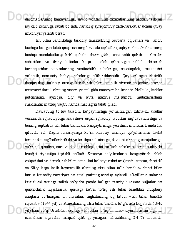 daromadlarining   kamayishiga,   savdo   vositachilik   xizmatlarining   haddan   tashqari
avj olib ketishiga sabab bo’ladi, har xil g’ayriqonuniy xatti-harakatlar uchun qulay
imkoniyat yaratib beradi. 
Ish   bilan   bandlikdagi   tarkibiy   tanazzulning   bevosita   oqibatlari   va     ishchi
kuchiga bo’lgan talab qisqarishining bevosita oqibatlari, aqliy mehnat kishilarining
boshqa   mamlakatlarga   ketib   qolishi,   shuningdek,   ichki   ketib   qolish   —   ilm-fan
sohasidan   va   ilmiy   bilimlar   ko’proq   talab   qilinadigan   ishlab   chiqarish
tarmoqlaridan   xodimlarning   vositachilik   sohalariga,   shuningdek,   malakasini
yo’qotib,   norasmiy   faoliyat   sohalariga   o’tib   ishlashidir.   Qayd   qilingan   ishsizlik
darajasidagi   tarkibiy   orqaga   ketish   ish   bilan   bandlik   xizmati   mijozlari   orasida
mutaxassislar ulushining yuqori yekanligida namoyon bo’lmoqda. Holbuki, kadrlar
potensialini,   ayniqsa,   oliy   va   o’rta   maxsus   ma’lumotli   mutaxassislarni
shakllantirish uzoq vaqtni hamda mablag’ni talab qiladi. 
Davlatning   to’lov   talabini   ko’paytirishga   yo’naltirilgan   xilma-xil   usullar
vositasida   iqtisodiyotga   aralashuvi   orqali   iqtisodiy   faollikni   rag’batlantirishga   va
buning oqibatida ish bilan bandlikni kengaytirishga yerishish mumkin. Bunda hal
qiluvchi   rol,   Keyns   nazariyasiga   ko’ra,   xususiy   sarmoya   qo’yilmalarni   davlat
tomonidan rag’batlantirilishi va tartibga solinishiga, davlatni o’zining xarajatlariga,
ya’ni soliq solish, qarz va davlat mablag’larini sarflash sohalarini qamrab oluvchi
byudjet   siyosatiga   tegishli   bo’ladi.   Sarmoya   qo’yilmalarini   kengaytirish   ishlab
chiqarishni va demak, ish bilan bandlikni ko’paytirishni anglatadi. Ammo, faqat 40
va   50-yillarga   kelib   keynschilik   o’zining   «ish   bilan   to’la   bandlik»   shiori   bilan
burjua   iqtisodiy   nazariyasi   va   amaliyotining   asosiga   aylandi.   40-yillar   o’rtalarida
ishsizlikni   tartibga   solish   bo’yicha   paydo   bo’lgan   rasmiy   hukumat   hujjatlari   va
qonunchilik   hujjatlarida,   qoidaga   ko’ra,   to’liq   ish   bilan   bandlikni   miqdoriy
aniqlash   bo’lmagan.   U,   masalan,   inglizlarning   oq   kitobi   «Ish   bilan   bandlik
siyosati» (1944 yil) va Amerikaning «Ish bilan bandlik to’g’risida hujjat»da (1946
yil) ham yo’q. Urushdan keyingi «Ish bilan to’liq bandlik» siyosati aslini olganda
ishsizlikni   tugatishni   maqsad   qilib   qo’ymagan.   Ishsizlikning   2-4   %   doirasida,
30