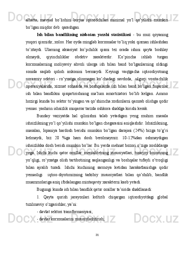 albatta,   mavjud   bo’lishini   burjua   iqtisodchilari   minimal   yo’l   qo’yilishi   mumkin
bo’lgan miqdor deb  qarashgan. 
Ish   bilan   bandlikning   nisbatan   yaxshi   statistikasi   -   bu   muz   qoyaning
yuqori qismidir, xolos. Har oyda minglab korxonalar to’liq yoki qisman ishlashdan
to’xtaydi.   Ularning   aksariyat   ko’pchilik   qismi   tez   orada   ishini   qayta   boshlay
olmaydi,   qiyinchiliklar   obektiv   xarakterdir.   Ko’pincha   ishlab   turgan
korxonalarning   moliyaviy   ahvoli   ularga   ish   bilan   band   bo’lganlarning   oldingi
sonida   saqlab   qolish   imkonini   bermaydi.   Keyingi   vaqtgacha   iqtisodiyotning
norasmiy   sektori   -   ro’yxatga   olinmagan   ko’chadagi   savdoda,     ulgurji   vositachilik
operasiyalarida,   xizmat   sohasida   va   boshqalarda   ish   bilan   band   bo’lgan   fuqarolar
ish   bilan   bandlikni   qisqartirishning   ma’lum   amortizatori   bo’lib   kelgan.   Ammo
hozirgi kunda bu sektor to’yingan va qo’shimcha xodimlarni qamrab olishga qodir
yemas. yashirin ishsizlik muqarrar tarzda oshkora shaklga kirishi kerak. 
Bunday   vaziyatda   hal   qilinishni   talab   yetadigan   yeng   muhim   masala
ishsizlikning yo’l qo’yilishi mumkin bo’lgan chegarasini aniqlashdir. Ishsizlikning,
masalan,   Ispaniya   bardosh   berishi   mumkin   bo’lgan   darajasi   (24%)   bizga   to’g’ri
kelmaydi,   biz   20   %ga   ham   dosh   berolmaymiz.   10-12%dan   oshmaydigan
ishsizlikka dosh berish mumkin bo’lar. Bu yerda mehnat bozori o’ziga xosliklarga
yega. Ishchi  kuchi  qator  omillar:  mentalitetning xususiyatlari, turarjoy bozorining
yo’qligi, ro’yxatga olish tartibotining saqlanganligi  va boshqalar tufayli o’troqligi
bilan   ajralib   turadi.   Ishchi   kuchining   sarmoya   ketidan   harakatlanishga   qodir
yemasligi     iqtiso-diyotimizning   tarkibiy   xususiyatlari   bilan   qo’shilib,   bandlik
muammolariga aniq ifodalangan mintaqaviy xarakterni kasb yetadi. 
Bugungi kunda ish bilan bandlik qator omillar ta’sirida shakllanadi: 
1.   Qayta   qurish   jarayonlari   keltirib   chiqargan   iqtisodiyotdagi   global
tuzilmaviy o’zgarishlar, ya’ni:
- davlat sektori transformasiyasi;
- davlat korxonalarini xususiylashtirish;
31