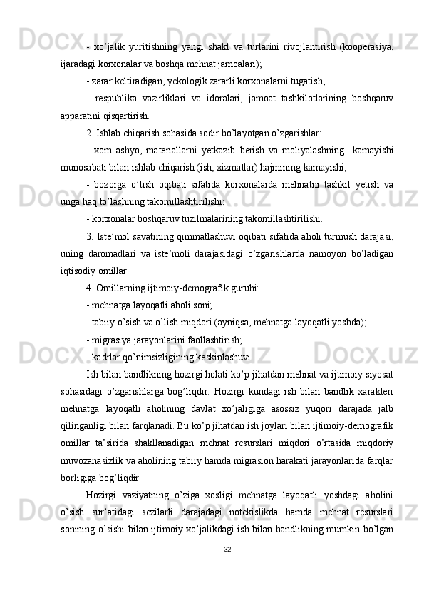 -   xo’jalik   yuritishning   yangi   shakl   va   turlarini   rivojlantirish   (kooperasiya,
ijaradagi korxonalar va boshqa mehnat jamoalari);
- zarar keltiradigan, yekologik zararli korxonalarni tugatish;
-   respublika   vazirliklari   va   idoralari,   jamoat   tashkilotlarining   boshqaruv
apparatini qisqartirish.
2. Ishlab chiqarish sohasida sodir bo’layotgan o’zgarishlar:
-   xom   ashyo,   materiallarni   yetkazib   berish   va   moliyalashning     kamayishi
munosabati bilan ishlab chiqarish (ish, xizmatlar) hajmining kamayishi;
-   bozorga   o’tish   oqibati   sifatida   korxonalarda   mehnatni   tashkil   yetish   va
unga haq to’lashning takomillashtirilishi;
- korxonalar boshqaruv tuzilmalarining takomillashtirilishi.
3. Iste’mol savatining qimmatlashuvi oqibati sifatida aholi turmush darajasi,
uning   daromadlari   va   iste’moli   darajasidagi   o’zgarishlarda   namoyon   bo’ladigan
iqtisodiy omillar.
4. Omillarning ijtimoiy-demografik guruhi:
- mehnatga layoqatli aholi soni;
- tabiiy o’sish va o’lish miqdori (ayniqsa, mehnatga layoqatli yoshda);
- migrasiya jarayonlarini faollashtirish;
- kadrlar qo’nimsizligining keskinlashuvi.
Ish bilan bandlikning hozirgi holati ko’p jihatdan mehnat va ijtimoiy siyosat
sohasidagi   o’zgarishlarga   bog’liqdir.   Hozirgi   kundagi   ish   bilan   bandlik   xarakteri
mehnatga   layoqatli   aholining   davlat   xo’jaligiga   asossiz   yuqori   darajada   jalb
qilinganligi bilan farqlanadi. Bu ko’p jihatdan ish joylari bilan ijtimoiy-demografik
omillar   ta’sirida   shakllanadigan   mehnat   resurslari   miqdori   o’rtasida   miqdoriy
muvozanasizlik va aholining tabiiy hamda migrasion harakati jarayonlarida farqlar
borligiga bog’liqdir. 
Hozirgi   vaziyatning   o’ziga   xosligi   mehnatga   layoqatli   yoshdagi   aholini
o’sish   sur’atidagi   sezilarli   darajadagi   notekislikda   hamda   mehnat   resurslari
sonining o’sishi bilan ijtimoiy xo’jalikdagi ish bilan bandlikning mumkin bo’lgan
32