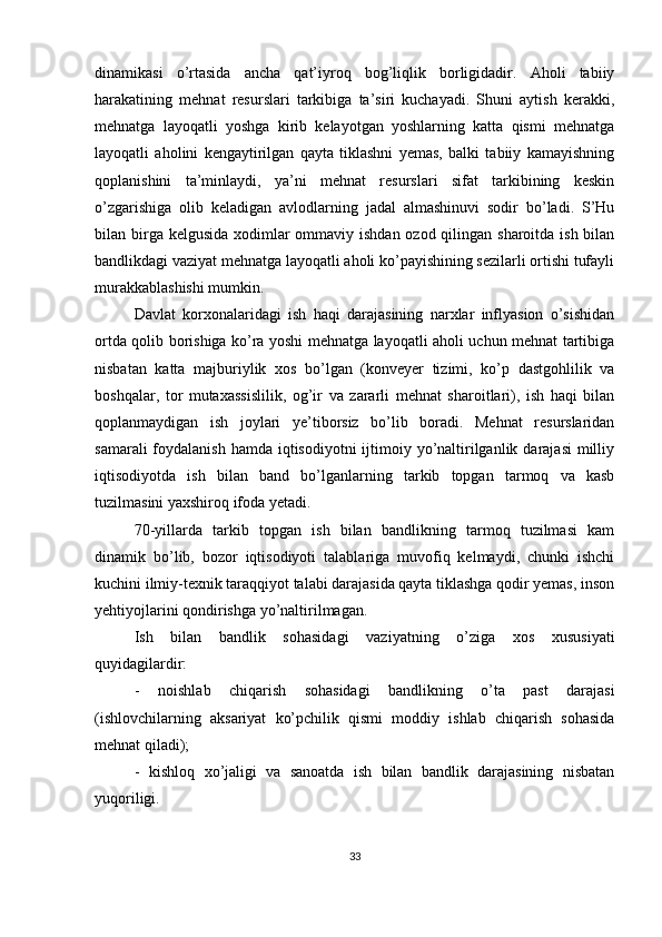 dinamikasi   o’rtasida   ancha   qat’iyroq   bog’liqlik   borligidadir.   Aholi   tabiiy
harakatining   mehnat   resurslari   tarkibiga   ta’siri   kuchayadi.   Shuni   aytish   kerakki,
mehnatga   layoqatli   yoshga   kirib   kelayotgan   yoshlarning   katta   qismi   mehnatga
layoqatli   aholini   kengaytirilgan   qayta   tiklashni   yemas,   balki   tabiiy   kamayishning
qoplanishini   ta’minlaydi,   ya’ni   mehnat   resurslari   sifat   tarkibining   keskin
o’zgarishiga   olib   keladigan   avlodlarning   jadal   almashinuvi   sodir   bo’ladi.   S’Hu
bilan birga kelgusida  xodimlar  ommaviy ishdan ozod qilingan sharoitda ish bilan
bandlikdagi vaziyat mehnatga layoqatli aholi ko’payishining sezilarli ortishi tufayli
murakkablashishi mumkin. 
Davlat   korxonalaridagi   ish   haqi   darajasining   narxlar   inflyasion   o’sishidan
ortda qolib borishiga ko’ra yoshi mehnatga layoqatli aholi uchun mehnat tartibiga
nisbatan   katta   majburiylik   xos   bo’lgan   (konveyer   tizimi,   ko’p   dastgohlilik   va
boshqalar,   tor   mutaxassislilik,   og’ir   va   zararli   mehnat   sharoitlari),   ish   haqi   bilan
qoplanmaydigan   ish   joylari   ye’tiborsiz   bo’lib   boradi.   Mehnat   resurslaridan
samarali  foydalanish hamda  iqtisodiyotni  ijtimoiy yo’naltirilganlik darajasi  milliy
iqtisodiyotda   ish   bilan   band   bo’lganlarning   tarkib   topgan   tarmoq   va   kasb
tuzilmasini yaxshiroq ifoda yetadi. 
70-yillarda   tarkib   topgan   ish   bilan   bandlikning   tarmoq   tuzilmasi   kam
dinamik   bo’lib,   bozor   iqtisodiyoti   talablariga   muvofiq   kelmaydi,   chunki   ishchi
kuchini ilmiy-texnik taraqqiyot talabi darajasida qayta tiklashga qodir yemas, inson
yehtiyojlarini qondirishga yo’naltirilmagan. 
Ish   bilan   bandlik   sohasidagi   vaziyatning   o’ziga   xos   xususiyati
quyidagilardir:
-   noishlab   chiqarish   sohasidagi   bandlikning   o’ta   past   darajasi
(ishlovchilarning   aksariyat   ko’pchilik   qismi   moddiy   ishlab   chiqarish   sohasida
mehnat qiladi);
-   kishloq   xo’jaligi   va   sanoatda   ish   bilan   bandlik   darajasining   nisbatan
yuqoriligi.
33 