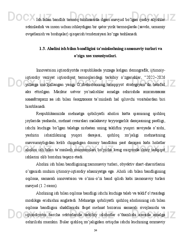 Ish  bilan  bandlik  tarmoq  tuzilmasida  ilgari   mavjud  bo’lgan  ijodiy  siljishlar
sekinlashdi va inson uchun ishlaydigan bir qator yirik tarmoqlarda (savdo, umumiy
ovqatlanish va boshqalar) qisqarish tendensiyasi ko’zga tashlanadi. 
1.3.  Aholini ish bilan bandligini ta’minlashning zamonaviy turlari va
o’ziga xos xususiyatlari.
Innovatsion iqtisodiyotda respublikada yuzaga kelgan demografik, ijtimoiy-
iqtisodiy   vaziyat   iqtisodiyot   tarmoqlaridagi   tarkibiy   o’zgarishlar,   “2022–2026
yillarga   mo’ljallangan   yangi   O’zbekistonning   taraqqiyot   strategiyasi”da   batafsil
aks   ettirilgan.   Mazkur   ustvor   yo’nalishlar   amalga   oshirishda   ишсизликни
камайтириш   ва   ish   bilan   бандликни   ta’minlash   hal   qiluvchi   vositalardan   biri
hisoblanadi.
Respublikamizda   mehnatga   qobiliyatli   aholisi   katta   qismining   qishloq
joylarida yashashi,  mehnat resurslari malakaviy tayyorgarlik darajasining pastligi,
ishchi   kuchiga   bo’lgan   talabga   nisbatan   uning   taklifini   yuqori   saviyada   o’sishi,
yashirin   ishsizlikning   yuqori   darajasi,   qishloq   xo’jaligi   mehnatining
mavsumiyligidan   kelib   chiqadigan   doimiy   bandlikni   past   darajasi   kabi   holatlar
aholini   ish   bilan   ta’minlash   muommolari   bo’yicha   keng   miqyosda   ilmiy   tadqiqot
ishlarini olib borishni taqazo etadi.
А holini ish bilan bandligining zamonaviy turlari, obyektiv shart-sharoitlarini
o’rganish   muhim   ijtimoiy-iqtisodiy   ahamiyatga   ega.   А holi   ish   bilan   bandligining
oqilona,   samarali   innovatsion   va   o’zini-o’zi   band   qilish   kabi   zamonaviy   turlari
mavjud (1.2-rasm).
Aholining ish bilan oqilona bandligi ishchi kuchiga talab va taklif o’rtasidagi
moslikga   erishishni   anglatadi.   Mehnatga   qobiliyatli   qishloq   aholisining   ish   bilan
oqilona   bandligini   shakllanishi   faqat   mehnat   bozorini   samarali   rivojlanishi   va
iqtisodiyotni   barcha   sektorlarida   tarkibiy   islohotlar   o’tkazilishi   asosida   amalga
oshirilishi mumkin. Bular qishloq xo’jaligidan ortiqcha ishchi kuchining ommaviy
34 