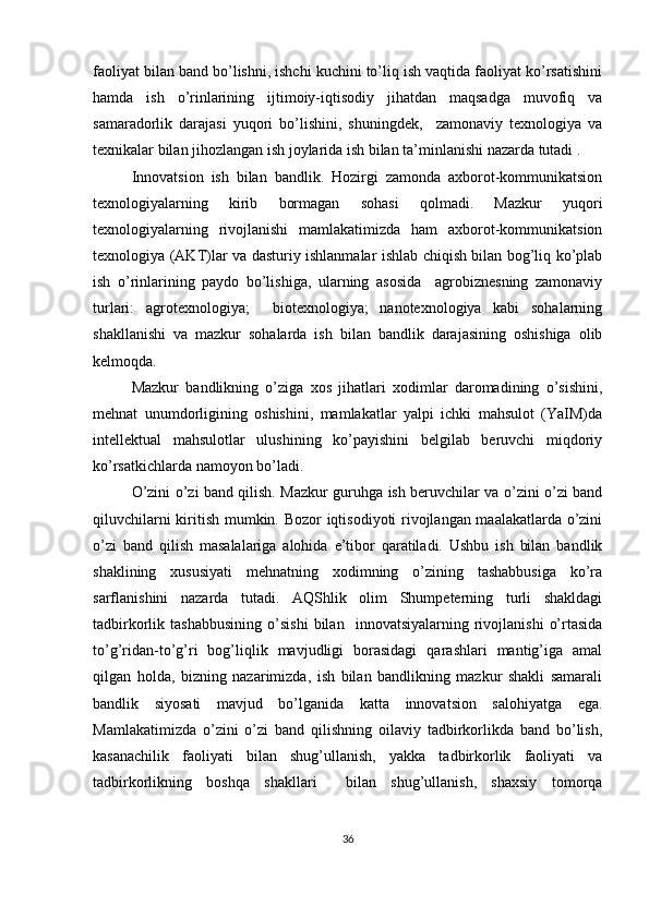 faoliyat bilan band bo’lishni, ishchi kuchini to’liq ish vaqtida faoliyat ko’rsatishini
hamda   ish   o’rinlarining   ijtimoiy-iqtisodiy   jihatdan   maqsadga   muvofiq   va
samaradorlik   darajasi   yuqori   bo’lishini,   shuningdek,     zamonaviy   texnologiya   va
texnikalar bilan jihozlangan ish joylarida ish bilan ta’minlanishi nazarda tutadi .
Innovatsion   ish   bilan   bandlik.   Hozirgi   zamonda   axborot-kommunikatsion
texnologiyalarning   kirib   bormagan   sohasi   qolmadi.   Mazkur   yuqori
texnologiyalarning   rivojlanishi   mamlakatimizda   ham   axborot-kommunikatsion
texnologiya (AKT)lar va dasturiy ishlanmalar ishlab chiqish bilan bog’liq ko’plab
ish   o’rinlarining   paydo   bo’lishiga,   ularning   asosida     agrobiznesning   zamonaviy
turlari:   agrotexnologiya;     biotexnologiya;   nanotexnologiya   kabi   sohalarning
shakllanishi   va   mazkur   sohalarda   ish   bilan   bandlik   darajasining   oshishiga   olib
kelmoqda. 
Mazkur   bandlikning   o’ziga   xos   jihatlari   xodimlar   daromadining   o’sishini,
mehnat   unumdorligining   oshishini,   mamlakatlar   yalpi   ichki   mahsulot   (YaIM)da
intellektual   mahsulotlar   ulushining   ko’payishini   belgilab   beruvchi   miqdoriy
ko’rsatkichlarda namoyon bo’ladi.
O’zini o’zi band qilish. Mazkur guruhga ish beruvchilar va o’zini o’zi band
qiluvchilarni kiritish mumkin. Bozor iqtisodiyoti rivojlangan maalakatlarda o’zini
o’zi   band   qilish   masalalariga   alohida   e’tibor   qaratiladi.   Ushbu   ish   bilan   bandlik
shaklining   xususiyati   mehnatning   xodimning   o’zining   tashabbusiga   ko’ra
sarflanishini   nazarda   tutadi.   AQShlik   olim   Shumpeterning   turli   shakldagi
tadbirkorlik  tashabbusining   o’sishi   bilan    innovatsiyalarning  rivojlanishi   o’rtasida
to’g’ridan-to’g’ri   bog’liqlik   mavjudligi   borasidagi   qarashlari   mantig’iga   amal
qilgan   holda,   bizning   nazarimizda,   ish   bilan   bandlikning   mazkur   shakli   samarali
bandlik   siyosati   mavjud   bo’lganida   katta   innovatsion   salohiyatga   ega.
Mamlakatimizda   o’zini   o’zi   band   qilishning   oilaviy   tadbirkorlikda   band   bo’lish,
kasanachilik   faoliyati   bilan   shug’ullanish,   yakka   tadbirkorlik   faoliyati   va
tadbirkorlikning   boshqa   shakllari     bilan   shug’ullanish,   shaxsiy   tomorqa
36 