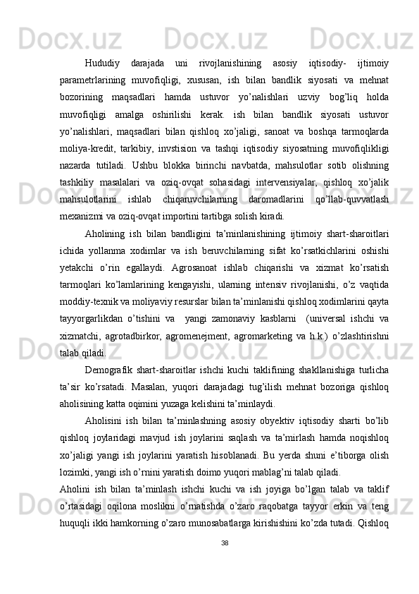 Hududiy   darajada   uni   rivojlanishining   asosiy   iqtisodiy-   ijtimoiy
parametrlarining   muvofiqligi,   xususan,   ish   bilan   bandlik   siyosati   va   mehnat
bozorining   maqsadlari   hamda   ustuvor   yo’nalishlari   uzviy   bog’liq   holda
muvofiqligi   amalga   oshirilishi   kerak.   ish   bilan   bandlik   siyosati   ustuvor
yo’nalishlari,   maqsadlari   bilan   qishloq   xo’jaligi,   sanoat   va   boshqa   tarmoqlarda
moliya-kredit,   tarkibiy,   invstision   va   tashqi   iqtisodiy   siyosatning   muvofiqlikligi
nazarda   tutiladi.   Ushbu   blokka   birinchi   navbatda,   mahsulotlar   sotib   olishning
tashkiliy   masalalari   va   oziq-ovqat   sohasidagi   intervensiyalar,   qishloq   xo’jalik
mahsulotlarini   ishlab   chiqaruvchilarning   daromadlarini   qo’llab-quvvatlash
mexanizmi va oziq-ovqat importini tartibga solish kiradi.
Аholining   ish   bilan   bandligini   ta’minlanishining   ijtimoiy   shart-sharoitlari
ichida   yollanma   xodimlar   va   ish   beruvchilarning   sifat   ko’rsatkichlarini   oshishi
yetakchi   o’rin   egallaydi.   Agrosanoat   ishlab   chiqarishi   va   xizmat   ko’rsatish
tarmoqlari   ko’lamlarining   kengayishi,   ularning   intensiv   rivojlanishi,   o’z   vaqtida
moddiy-texnik va moliyaviy resurslar bilan ta’minlanishi qishloq xodimlarini qayta
tayyorgarlikdan   o’tishini   va     yangi   zamonaviy   kasblarni     (universal   ishchi   va
xizmatchi,   agrotadbirkor,   agromenejment,   agromarketing   va   h.k.)   o’zlashtirishni
talab qiladi.
Demografik   shart-sharoitlar   ishchi   kuchi   taklifining   shakllanishiga   turlicha
ta’sir   ko’rsatadi.   Masalan,   yuqori   darajadagi   tug’ilish   mehnat   bozoriga   qishloq
aholisining katta oqimini yuzaga kelishini ta’minlaydi. 
Аholisini   ish   bilan   ta’minlashning   asosiy   obyektiv   iqtisodiy   sharti   bo’lib
qishloq   joylaridagi   mavjud   ish   joylarini   saqlash   va   ta’mirlash   hamda   noqishloq
xo’jaligi   yangi   ish   joylarini   yaratish   hisoblanadi.   Bu   yerda   shuni   e’tiborga   olish
lozimki, yangi ish o’rnini yaratish doimo yuqori mablag’ni talab qiladi. 
Аholini   ish   bilan   ta’minlash   ishchi   kuchi   va   ish   joyiga   bo’lgan   talab   va   taklif
o’rtasidagi   oqilona   moslikni   o’rnatishda   o’zaro   raqobatga   tayyor   erkin   va   teng
huquqli ikki hamkorning o’zaro munosabatlarga kirishishini ko’zda tutadi. Qishloq
38