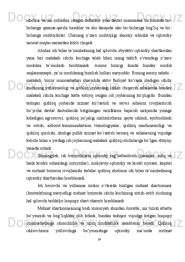 ishchisi va uni yollashni istagan tadbirkor yoki davlat muassasasi  bu bozorda bir-
birlariga  qarama-qarshi   turadilar   va shu  darajada  ular  bir-birlariga  bog’liq  va bir-
birlariga   muhtojdirlar.   Ularning   o’zaro   muhtojligi   shaxsiy   erkinlik   va   iqtisodiy
zarurat nuqtai-nazaridan kelib chiqadi.
Аholini ish bilan ta’minlashning hal qiluvchi obyektiv iqtisodiy shartlaridan
yana   biri   malakali   ishchi   kuchiga   talab   bilan   uning   taklifi   o’rtasidagi   o’zaro
moslikni   ta’minlash   hisoblanadi.   Ammo   hozirgi   kunda   bunday   moslik
saqlanmayapti, ya’ni moslikning buzilish hollari mavjuddir. Buning asosiy sababi -
malakali,   bozor   munosabatlari   sharoitida   aktiv   faoliyat   ko’rsata   oladigan   ishchi
kuchining yetishmasligi  va qishloq joylaridagi ishlab chiqarish sohalarida bunday
malakali   ishchi   kuchiga   katta   extiyoj   sezgan   ish   joylarining   ko’pligidir.   Bundan
tashqari   qishloq   joylarida   xizmat   ko’rsatish   va   servis   sohasini   rivojlantirish
bo’yicha   davlat   dasturlarida   belgilangan   vazifalarni   bajarish   natijasida   yuzaga
keladigan   agroservis,   qishloq   xo’jaligi   mahsulotlarini   qayta   ishlash,   ayirboshlash
va   sotish,   axborot-kommunikatsion   texnologiyalar,   qishloq   mashinasozligi   va
qishloq   qurilishi,   aholiga   pullik   xizmat   ko’rsatish   tarmoq  va   sohalarning   vujudga
kelishi bilan u yerdagi ish joylarining malakali qishloq ishchilariga bo’lgan ehtiyoji
yanada oshadi. 
Shuningdek,   ish   beruvchilarni   iqtisodiy   rag’batlantirish   (masalan:   soliq   va
bank krediti  sohasidagi  imtiyozlar), moliyaviy-iqtisodiy va kredit  siyosati, kapital
va   mehnat   bozorini   rivojlanishi   kabilar   qishloq   aholisini   ish   bilan   ta’minlashning
iqtisodiy shartlaridan hisoblanadi.
Ish   beruvchi   va   yollanma   xodim   o’rtasida   tuzilgan   mehnat   shartnomasi
(kontrakt)ning mavjudligi mehnat bozorida ishchi kuchining sotish-sotib olishning
hal qiluvchi tashkiliy-huquqiy shart-sharoiti hisoblanadi.   
Mehnat shartnomasining bosh xususiyati shundan iboratki, uni tuzish albatta
bo’ysunish   va   bog’liqlikka   olib   keladi,   bundan   tashqari   vujudga   kelgan   huquqiy
munosabatlarga   ishonchlilik   va   uzoq   muddatlilik   xarakterini   beradi.   Qishloq
ishlovchisini   yollovchiga   bo’ysunishiga   iqtisodiy   ma’noda   mehnat
39 