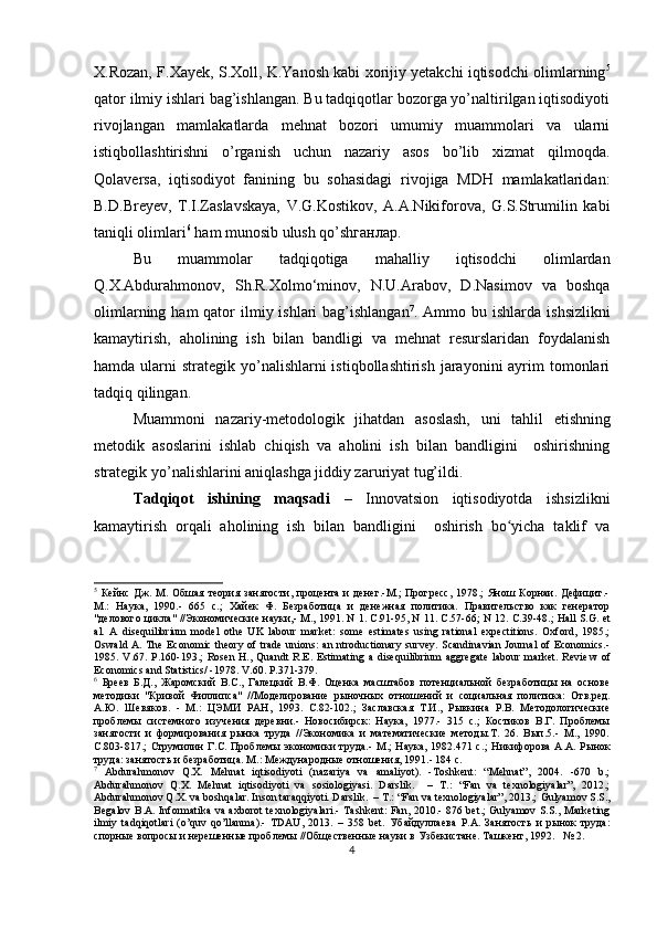 X.Rozan, F.Xayek, S.Xoll, K.Yanosh kabi xorijiy yetakchi iqtisodchi olimlarning 5
qator ilmiy ishlari bag’ishlangan. Bu tadqiqotlar bozorga yo’naltirilgan iqtisodiyoti
rivojlangan   mamlakatlarda   mehnat   bozori   umumiy   muammolari   va   ularni
istiqbollashtirishni   o’rganish   uchun   nazariy   asos   bo’lib   xizmat   qilmoqda.
Qolaversa,   iqtisodiyot   fanining   bu   sohasidagi   rivojiga   MDH   mamlakatlaridan:
B.D.Breyev,   T.I.Zaslavskaya,   V.G.Kostikov,   A.A.Nikiforova,   G.S.Strumilin   kabi
taniqli olimlari 6
 ham munosib ulush qo’shганлар. 
Bu   muammolar   tadqiqotiga   mahalliy   iqtisodchi   olimlardan
Q.X.Abdurahmonov,   Sh.R.Xolmo‘minov,   N.U.Arabov,   D.Nasimov   va   boshqa
olimlarning ham  qator  ilmiy ishlari  bag’ishlangan 7
. Ammo bu ishlarda   ishsizlikni
kamaytirish ,   aholining   ish   bilan   bandligi   va   mehnat   resurslaridan   foydalanish
hamda ularni  strategik yo’nalishlarni  istiqbollashtirish  jarayonini  ayrim  tomonlari
tadqiq qilingan. 
Muammoni   nazariy-metodologik   jihatdan   asoslash,   uni   tahlil   etishning
metodik   asoslarini   ishlab   chiqish   va   aholini   ish   bilan   bandligini     oshirishning
strategik yo’nalishlarini aniqlashga jiddiy zaruriyat tug’ildi.
Tadqiqot   ishining   maqsadi   –   Innovatsion   iqtisodiyotda   ishsizlikni
kamaytirish   orqali   aholining   ish   bilan   bandligini     oshirish   bo yicha   taklif   vaʻ
5
  Кейнс  Дж.  М. Обшая  теория занятости, процента  и  денег.-М.;   Прогресс,   1978.;   Янош  Корнаи. Дефицит.-
М.:   Наука,   1990.-   665   с.;   Хайек   Ф.   Безработица   и   денежная   политика.   Правительство   как   генератор
"делового цикла" //Экономические науки,- М., 1991. N 1. С.91-95, N 11. С.57-66;  N 12. С.39-48.; Hall S.G. et
al.   A   disequilibrium   model   оthe   UK   labour   market:   some   estimates   using   rational   expectitions.   Oxford,   1985.;
Oswald A. The Economic theory  of trade  unions:  an ntroductionary  survey. Scandinavian Journal  of Economics.-
1985.   V.67.   P.160-193.;   Rosen   H.,   Quandt   R.E.   Estimating   a   disequilibrium   aggregate   labour   market.   Revie w   of
Economics   and   Statistics / -1978.  V .60.  P .371-379.
6
  Бреев   Б.Д.,   Жаромский   B.C.,   Галецкий   В.Ф.   Оценка   масштабов   потенциальной   безработицы   на   основе
методики   "Кривой   Филлип са"   //Моделирование   рыночных   отношений   и   социальная   полити ка:   Отв.ред.
А.Ю.   Шевяков.   -   М.:   ЦЭМИ   РАН,   1993.   С.82-102.;   Заславская   Т.И.,   Рывкина   Р.В.   Методологические
проблемы   сис темного   изучения   деревни.-   Новосибирск:   Наука,   1977.-   315   с.;   Костиков   В.Г.   Проблемы
занятости   и   формирования   рынка   труда   //Экономика   и   математические   методы.Т.   26.   Вып.5.-   М.,   1990.
С.803-817.;   Струмилин  Г.С. Проблемы   экономики  труда.-  М.;  Наука,  1982.471  с. ;   Никифорова   А.А.  Рынок
труда: занятость и безработица. М.: Международные отношения, 1991.- 184 с.
7
  Abdurahmonov   Q.X.   Mehnat   iqtisodiyoti   (nazariya   va   amaliyot).   -Toshkent:   “Mehnat”,   2004.   -670   b.;
Abdurahmonov   Q.X.   Mehnat   iqtisodiyoti   va   sosiologiyasi.   Darslik.     –   T.:   “Fan   va   texnologiyalar”,   2012.;
Abdurahmonov Q.X. va boshqalar. Inson taraqqiyoti. Darslik.  – T.: “Fan va texnologiyalar”, 2013.;  Gulyamov S.S.,
Begalov B.A. Informatika  va axborot  texnologiyalari.- Tashkent: Fan, 2010.- 876 bet.;  Gulyamov S.S., Marketing
ilmiy   tadqiqotlari   (o’quv   qo’llanma).-   TDAU,   2013.   –   358   bet.   Убайдуллаева   Р.А.   Занятость   и   рынок   труда:
спорные вопросы и нерешенные проблемы //Общественные науки в Узбекистане. Ташкент, 1992.   № 2.
4