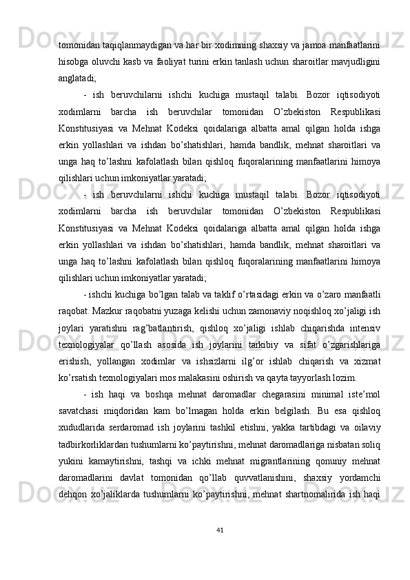 tomonidan taqiqlanmaydigan va har bir xodimning shaxsiy va jamoa manfaatlarini
hisobga oluvchi kasb va faoliyat turini erkin tanlash uchun sharoitlar mavjudligini
anglatadi;
-   ish   beruvchilarni   ishchi   kuchiga   mustaqil   talabi.   Bozor   iqtisodiyoti
xodimlarni   barcha   ish   beruvchilar   tomonidan   O’zbekiston   Respublikasi
Konstitusiyasi   va   Mehnat   Kodeksi   qoidalariga   albatta   amal   qilgan   holda   ishga
erkin   yollashlari   va   ishdan   bo’shatishlari,   hamda   bandlik,   mehnat   sharoitlari   va
unga   haq   to’lashni   kafolatlash   bilan   qishloq   fuqoralarining   manfaatlarini   himoya
qilishlari uchun imkoniyatlar yaratadi;
-   ish   beruvchilarni   ishchi   kuchiga   mustaqil   talabi.   Bozor   iqtisodiyoti
xodimlarni   barcha   ish   beruvchilar   tomonidan   O’zbekiston   Respublikasi
Konstitusiyasi   va   Mehnat   Kodeksi   qoidalariga   albatta   amal   qilgan   holda   ishga
erkin   yollashlari   va   ishdan   bo’shatishlari,   hamda   bandlik,   mehnat   sharoitlari   va
unga   haq   to’lashni   kafolatlash   bilan   qishloq   fuqoralarining   manfaatlarini   himoya
qilishlari uchun imkoniyatlar yaratadi;
- ishchi kuchiga bo’lgan talab va taklif o’rtasidagi erkin va o’zaro manfaatli
raqobat. Mazkur raqobatni yuzaga kelishi uchun zamonaviy noqishloq xo’jaligi ish
joylari   yaratishni   rag’batlantirish,   qishloq   xo’jaligi   ishlab   chiqarishda   intensiv
texnologiyalar   qo’llash   asosida   ish   joylarini   tarkibiy   va   sifat   o’zgarishlariga
erishish,   yollangan   xodimlar   va   ishsizlarni   ilg’or   ishlab   chiqarish   va   xizmat
ko’rsatish texnologiyalari mos malakasini oshirish va qayta tayyorlash lozim.
-   ish   haqi   va   boshqa   mehnat   daromadlar   chegarasini   minimal   iste’mol
savatchasi   miqdoridan   kam   bo’lmagan   holda   erkin   belgilash.   Bu   esa   qishloq
xududlarida   serdaromad   ish   joylarini   tashkil   etishni,   yakka   tartibdagi   va   oilaviy
tadbirkorliklardan tushumlarni ko’paytirishni, mehnat daromadlariga nisbatan soliq
yukini   kamaytirishni,   tashqi   va   ichki   mehnat   migrantlarining   qonuniy   mehnat
daromadlarini   davlat   tomonidan   qo’llab   quvvatlanishini,   shaxsiy   yordamchi
dehqon   xo’jaliklarda   tushumlarni   ko’paytirishni,   mehnat   shartnomalirida   ish   haqi
41 