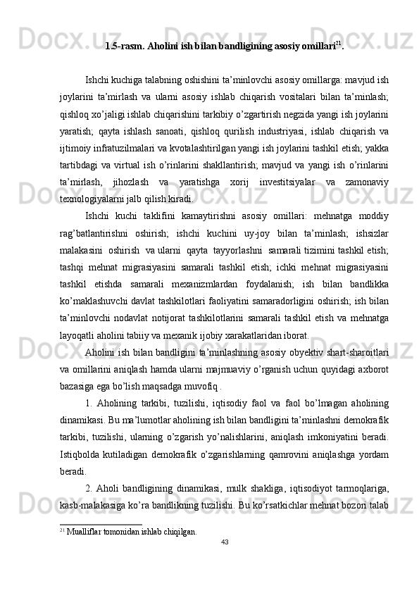 1.5-rasm.  А holini ish bilan bandligining asosiy omillari 21
.
Ishchi kuchiga talabning oshishini ta’minlovchi asosiy omillarga: mavjud ish
joylarini   ta’mirlash   va   ularni   asosiy   ishlab   chiqarish   vositalari   bilan   ta’minlash;
qishloq xo’jaligi ishlab chiqarishini tarkibiy o’zgartirish negzida yangi ish joylarini
yaratish;   qayta   ishlash   sanoati,   qishloq   qurilish   industriyasi,   ishlab   chiqarish   va
ijtimoiy infratuzilmalari va kvotalashtirilgan yangi ish joylarini tashkil etish; yakka
tartibdagi   va   virtual   ish   o’rinlarini   shakllantirish;   mavjud   va   yangi   ish   o’rinlarini
ta’mirlash,   jihozlash   va   yaratishga   xorij   investitsiyalar   va   zamonaviy
texnologiyalarni jalb qilish kiradi.
Ishchi   kuchi   taklifini   kamaytirishni   asosiy   omillari:   mehnatga   moddiy
rag’batlantirishni   oshirish;   ishchi   kuchini   uy-joy   bilan   ta’minlash;   ishsizlar
malakasini  oshirish  va ularni  qayta  tayyorlashni  samarali tizimini tashkil etish;
tashqi   mehnat   migrasiyasini   samarali   tashkil   etish;   ichki   mehnat   migrasiyasini
tashkil   etishda   samarali   mexanizmlardan   foydalanish;   ish   bilan   bandlikka
ko’maklashuvchi  davlat tashkilotlari faoliyatini samaradorligini oshirish; ish bilan
ta’minlovchi   nodavlat   notijorat   tashkilotlarini   samarali   tashkil   etish   va   mehnatga
layoqatli aholini tabiiy va mexanik ijobiy xarakatlaridan iborat.
Аholini ish bilan bandligini ta’minlashning asosiy obyektiv shart-sharoitlari
va omillarini aniqlash hamda ularni majmuaviy o’rganish uchun quyidagi axborot
bazasiga ega bo’lish maqsadga muvofiq .
1.   А holining   tarkibi,   tuzilishi,   iqtisodiy   faol   va   faol   bo’lmagan   aholining
dinamikasi. Bu ma’lumotlar aholining ish bilan bandligini ta’minlashni demokrafik
tarkibi,   tuzilishi,   ularning   o’zgarish   yo’nalishlarini,   aniqlash   imkoniyatini   beradi.
Istiqbolda   kutiladigan   demokrafik   o’zgarishlarning   qamrovini   aniqlashga   yordam
beradi.
2.   Аholi   bandligining   dinamikasi,   mulk   shakliga,   iqtisodiyot   tarmoqlariga,
kasb-malakasiga ko’ra bandlikning tuzilishi. Bu ko’rsatkichlar mehnat bozori talab
21
 Mualliflar tomonidan ishlab chiqilgan.
43