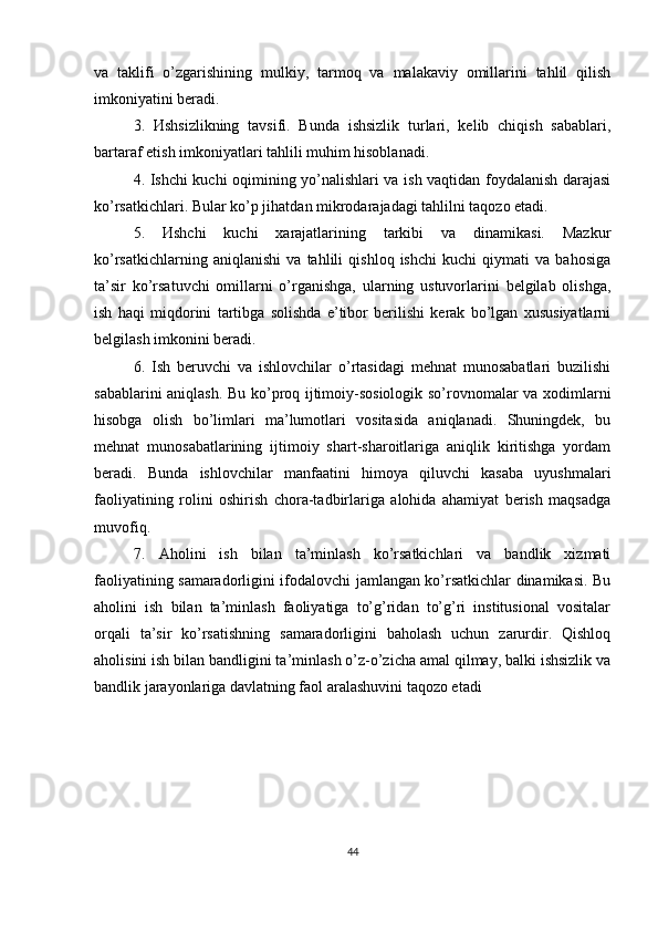 va   taklifi   o’zgarishining   mulkiy,   tarmoq   va   malakaviy   omillarini   tahlil   qilish
imkoniyatini beradi.  
3.   Иshsizlikning   tavsifi.   Bunda   ishsizlik   turlari,   kelib   chiqish   sabablari,
bartaraf etish imkoniyatlari tahlili muhim hisoblanadi. 
4. Ishchi kuchi oqimining yo’nalishlari va ish vaqtidan foydalanish darajasi
ko’rsatkichlari. Bular ko’p jihatdan mikrodarajadagi tahlilni taqozo etadi. 
5.   Иshchi   kuchi   xarajatlarining   tarkibi   va   dinamikasi.   Mazkur
ko’rsatkichlarning   aniqlanishi   va   tahlili   qishloq   ishchi   kuchi   qiymati   va   bahosiga
ta’sir   ko’rsatuvchi   omillarni   o’rganishga,   ularning   ustuvorlarini   belgilab   olishga,
ish   haqi   miqdorini   tartibga   solishda   e’tibor   berilishi   kerak   bo’lgan   xususiyatlarni
belgilash imkonini beradi.
6.   Ish   beruvchi   va   ishlovchilar   o’rtasidagi   mehnat   munosabatlari   buzilishi
sabablarini aniqlash. Bu ko’proq ijtimoiy-sosiologik so’rovnomalar va xodimlarni
hisobga   olish   bo’limlari   ma’lumotlari   vositasida   aniqlanadi.   Shuningdek,   bu
mehnat   munosabatlarining   ijtimoiy   shart-sharoitlariga   aniqlik   kiritishga   yordam
beradi.   Bunda   ishlovchilar   manfaatini   himoya   qiluvchi   kasaba   uyushmalari
faoliyatining   rolini   oshirish   chora-tadbirlariga   alohida   ahamiyat   berish   maqsadga
muvofiq. 
7.   А holini   ish   bilan   ta’minlash   ko’rsatkichlari   va   bandlik   xizmati
faoliyatining samaradorligini ifodalovchi jamlangan ko’rsatkichlar dinamikasi. Bu
aholini   ish   bilan   ta’minlash   faoliyatiga   to’g’ridan   to’g’ri   institusional   vositalar
orqali   ta’sir   ko’rsatishning   samaradorligini   baholash   uchun   zarurdir.   Qishloq
aholisini ish bilan bandligini ta’minlash o’z-o’zicha amal qilmay, balki ishsizlik va
bandlik jarayonlariga davlatning faol aralashuvini taqozo etadi
44 