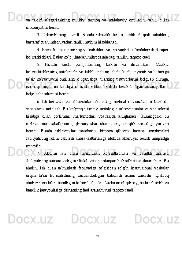 va   taklifi   o’zgarishining   mulkiy,   tarmoq   va   malakaviy   omillarini   tahlil   qilish
imkoniyatini beradi.  
3.   Иshsizlikning   tavsifi.   Bunda   ishsizlik   turlari,   kelib   chiqish   sabablari,
bartaraf etish imkoniyatlari tahlili muhim hisoblanadi. 
4. Ishchi kuchi oqimining yo’nalishlari va ish vaqtidan foydalanish darajasi
ko’rsatkichlari. Bular ko’p jihatdan mikrodarajadagi tahlilni taqozo etadi. 
5.   Иshchi   kuchi   xarajatlarining   tarkibi   va   dinamikasi.   Mazkur
ko’rsatkichlarning   aniqlanishi   va   tahlili   qishloq   ishchi   kuchi   qiymati   va   bahosiga
ta’sir   ko’rsatuvchi   omillarni   o’rganishga,   ularning   ustuvorlarini   belgilab   olishga,
ish   haqi   miqdorini   tartibga   solishda   e’tibor   berilishi   kerak   bo’lgan   xususiyatlarni
belgilash imkonini beradi.
6.   Ish   beruvchi   va   ishlovchilar   o’rtasidagi   mehnat   munosabatlari   buzilishi
sabablarini aniqlash. Bu ko’proq ijtimoiy-sosiologik so’rovnomalar va xodimlarni
hisobga   olish   bo’limlari   ma’lumotlari   vositasida   aniqlanadi.   Shuningdek,   bu
mehnat   munosabatlarining   ijtimoiy   shart-sharoitlariga   aniqlik   kiritishga   yordam
beradi.   Bunda   ishlovchilar   manfaatini   himoya   qiluvchi   kasaba   uyushmalari
faoliyatining   rolini   oshirish   chora-tadbirlariga   alohida   ahamiyat   berish   maqsadga
muvofiq. 
7.   А holini   ish   bilan   ta’minlash   ko’rsatkichlari   va   bandlik   xizmati
faoliyatining samaradorligini ifodalovchi jamlangan ko’rsatkichlar dinamikasi. Bu
aholini   ish   bilan   ta’minlash   faoliyatiga   to’g’ridan   to’g’ri   institusional   vositalar
orqali   ta’sir   ko’rsatishning   samaradorligini   baholash   uchun   zarurdir.   Qishloq
aholisini ish bilan bandligini ta’minlash o’z-o’zicha amal qilmay, balki ishsizlik va
bandlik jarayonlariga davlatning faol aralashuvini taqozo etadi
44