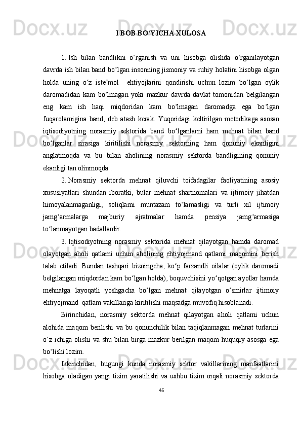 I BOB BO YICHA XULOSAʻ
1. Ish   bilan   bandlikni   o rganish   va   uni   hisobga   olishda   o rganilayotgan	
ʻ ʻ
davrda ish bilan band bo lgan insonning jismoniy va ruhiy holatini hisobga olgan	
ʻ
holda   uning   o z   iste mol     ehtiyojlarini   qondirishi   uchun   lozim   bo lgan   oylik	
ʻ ʼ ʻ
daromadidan   kam   bo lmagan   yoki   mazkur   davrda   davlat   tomonidan   belgilangan	
ʻ
eng   kam   ish   haqi   miqdoridan   kam   bo lmagan   daromadga   ega   bo lgan	
ʻ ʻ
fuqarolarnigina   band,   deb   atash   kerak.   Yuqoridagi   keltirilgan   metodikaga   asosan
iqtisodiyotning   norasmiy   sektorida   band   bo lganlarni   ham   mehnat   bilan   band
ʻ
bo lganlar   sirasiga   kiritilishi   norasmiy   sektorning   ham   qonuniy   ekanligini	
ʻ
anglatmoqda   va   bu   bilan   aholining   norasmiy   sektorda   bandligining   qonuniy
ekanligi tan olinmoqda.. 
2. Norasmiy   sektorda   mehnat   qiluvchi   toifadagilar   faoliyatining   asosiy
xususiyatlari   shundan   iboratki,   bular   mehnat   shartnomalari   va   ijtimoiy   jihatdan
himoyalanmaganligi,   soliqlarni   muntazam   to lamasligi   va   turli   xil   ijtimoiy	
ʻ
jamg armalarga   majburiy   ajratmalar   hamda   pensiya   jamg armasiga	
ʻ ʻ
to lanmayotgan badallardir.	
ʻ
3. Iqtisodiyotning   norasmiy   sektorida   mehnat   qilayotgan   hamda   daromad
olayotgan   aholi   qatlami   uchun   aholining   ehtiyojmand   qatlami   maqomini   berish
talab   etiladi.   Bundan   tashqari   bizningcha,   ko p   farzandli   oilalar   (oylik   daromadi	
ʻ
belgilangan miqdordan kam bo lgan holda), boquvchisini yo qotgan ayollar hamda	
ʻ ʻ
mehnatga   layoqatli   yoshgacha   bo lgan   mehnat   qilayotgan   o smirlar   ijtimoiy	
ʻ ʻ
ehtiyojmand  qatlam vakillariga kiritilishi maqsadga muvofiq hisoblanadi.  
Birinchidan,   norasmiy   sektorda   mehnat   qilayotgan   aholi   qatlami   uchun
alohida   maqom   berilishi   va   bu   qonunchilik   bilan   taqiqlanmagan   mehnat   turlarini
o z   ichiga   olishi   va   shu   bilan   birga   mazkur   berilgan   maqom   huquqiy   asosga   ega	
ʻ
bo lishi lozim.
ʻ
Ikkinchidan,   bugungi   kunda   norasmiy   sektor   vakillarining   manfaatlarini
hisobga   oladigan   yangi   tizim   yaratilishi   va   ushbu   tizim   orqali   norasmiy   sektorda
45 