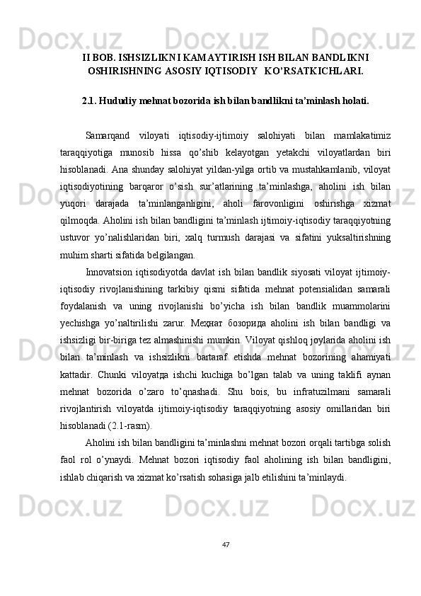 II BOB.  ISHSIZLIKNI KAMAYTIRISH ISH BILAN BANDLIKNI
OSHIRISHNING ASOSIY IQTISODIY   KO’RSATKICHLARI.
2.1.  Hududiy mehnat bozorida ish bilan bandlikni ta’minlash holati.
Samarqand   viloyati   iqtisodiy-ijtimoiy   salohiyati   bilan   mamlakatimiz
taraqqiyotiga   munosib   hissa   qo’shib   kelayotgan   yetakchi   viloyatlardan   biri
hisoblanadi. Ana shunday salohiyat yildan-yilga ortib va mustahkamlanib, viloyat
iqtisodiyotining   barqaror   o’sish   sur’atlarining   ta’minlashga,   aholini   ish   bilan
yuqori   darajada   ta’minlanganligini,   aholi   farovonligini   oshirishga   xizmat
qilmoqda. Аholini ish bilan bandligini ta’minlash ijtimoiy-iqtisodiy taraqqiyotning
ustuvor   yo’nalishlaridan   biri,   xalq   turmush   darajasi   va   sifatini   yuksaltirishning
muhim sharti sifatida belgilangan.
Innovatsion   iqtisodiyotda   davlat   ish   bilan   bandlik   siyosati   viloyat   ijtimoiy-
iqtisodiy   rivojlanishining   tarkibiy   qismi   sifatida   mehnat   potensialidan   samarali
foydalanish   va   uning   rivojlanishi   bo’yicha   ish   bilan   bandlik   muammolarini
yechishga   yo’naltirilishi   zarur.   Меҳнат   бозорида   аholini   ish   bilan   bandligi   va
ishsizligi bir-biriga tez almashinishi mumkin. Viloyat qishloq joylarida aholini ish
bilan   ta’minlash   va   ishsizlikni   bartaraf   etishda   mehnat   bozorining   ahamiyati
kattadir.   Chunki   viloyatда   ishchi   kuchiga   bo’lgan   talab   va   uning   taklifi   aynan
mehnat   bozorida   o’zaro   to’qnashadi.   Shu   bois,   bu   infratuzilmani   samarali
rivojlantirish   viloyatda   ijtimoiy-iqtisodiy   taraqqiyotning   asosiy   omillaridan   biri
hisoblanadi (2.1-rasm).
Аholini ish bilan bandligini ta’minlashni mehnat bozori orqali tartibga solish
faol   rol   o’ynaydi.   Мehnat   bozori   iqtisodiy   faol   aholining   ish   bilan   bandligini,
ishlab chiqarish va xizmat ko’rsatish sohasiga jalb etilishini ta’minlaydi.
47 