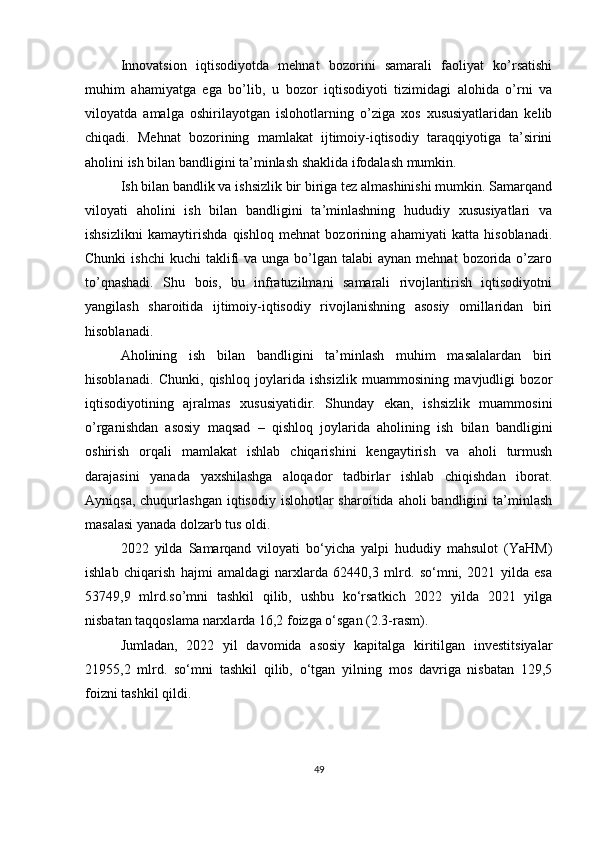 Innovatsion   iqtisodiyotda   mehnat   bozorini   samarali   faoliyat   ko’rsatishi
muhim   ahamiyatga   ega   bo’lib,   u   bozor   iqtisodiyoti   tizimidagi   alohida   o’rni   va
viloyatda   amalga   oshirilayotgan   islohotlarning   o’ziga   xos   xususiyatlaridan   kelib
chiqadi.   Мehnat   bozorining   mamlakat   ijtimoiy-iqtisodiy   taraqqiyotiga   ta’sirini
aholini ish bilan bandligini ta’minlash shaklida ifodalash mumkin.
I sh bilan bandlik va ishsizlik bir biriga tez almashinishi mumkin. Samarqand
viloyati   aholini   ish   bilan   bandligini   ta’minlashning   hududiy   xususiyatlari   va
ishsizlikni   kamaytirishda   qishloq   mehnat   bozorining   ahamiyati   katta   hisoblanadi.
Chunki   ishchi   kuchi  taklifi  va  unga bo’lgan  talabi  aynan  mehnat   bozorida  o’zaro
to’qnashadi.   Shu   bois,   bu   infratuzilmani   samarali   rivojlantirish   iqtisodiyotni
yangilash   sharoitida   ijtimoiy-iqtisodiy   rivojlanishning   asosiy   omillaridan   biri
hisoblanadi.
Аholining   ish   bilan   bandligini   ta’minlash   muhim   masalalardan   biri
hisoblanadi.   Chunki,   qishloq   joylarida   ishsizlik   muammosining   mavjudligi   bozor
iqtisodiyotining   ajralmas   xususiyatidir.   Shunday   ekan,   ishsizlik   muammosini
o’rganishdan   asosiy   maqsad   –   qishloq   joylarida   aholining   ish   bilan   bandligini
oshirish   orqali   mamlakat   ishlab   chiqarishini   kengaytirish   va   aholi   turmush
darajasini   yanada   yaxshilashga   aloqador   tadbirlar   ishlab   chiqishdan   iborat.
Ayniqsa,  chuqurlashgan  iqtisodiy  islohotlar  sharoitida  aholi  bandligini   ta’minlash
masalasi yanada dolzarb tus oldi. 
2022   yilda   Samarqand   viloyati   bo‘yicha   yalpi   hududiy   mahsulot   (YaHM)
ishlab   chiqarish   hajmi   amaldagi   narxlarda   62440,3   mlrd.   so‘mni,   2021   yilda   esa
53749,9   mlrd.so’mni   tashkil   qilib,   ushbu   ko‘rsatkich   2022   yilda   2021   yilga
nisbatan taqqoslama narxlarda 16,2 foizga o‘sgan (2.3-rasm). 
Jumladan,   2022   yil   davomida   asosiy   kapitalga   kiritilgan   investitsiyalar
21955,2   mlrd.   so‘mni   tashkil   qilib,   o‘tgan   yilning   mos   davriga   nisbatan   129,5
foizni tashkil qildi.
 
49 