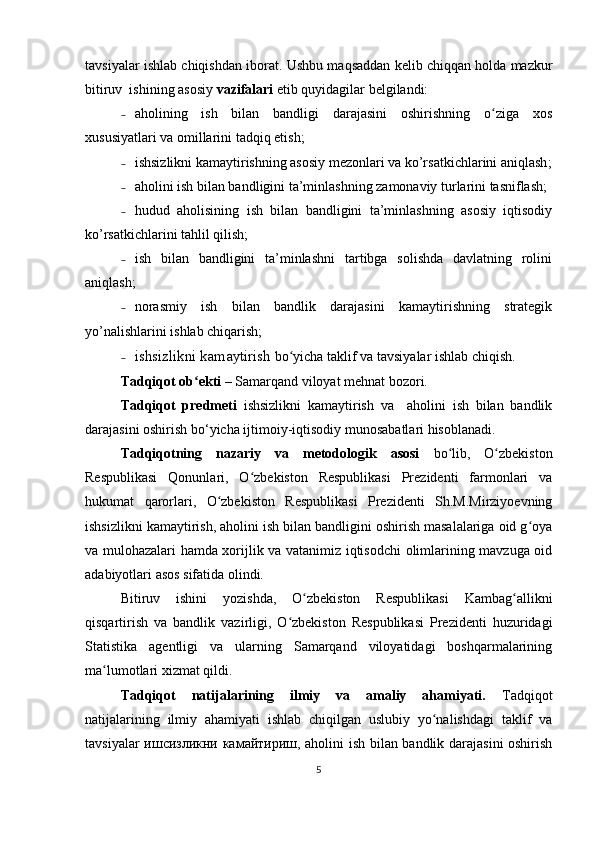 tavsiyalar ishlab chiqishdan iborat.  Ushbu maqsaddan kelib chiqqan holda mazkur
bitiruv  ishining asosiy  vazifalari  etib quyidagilar belgilandi:
˗ аholining   ish   bilan   bandligi   darajasini   oshirishning   o ziga   xosʻ
xususiyatlari va omillarini  tadqiq etish;
˗ ishsizlikni kamaytirishning asosiy mezonlari va ko’rsatkichlarini aniqlash ;
˗ аholini ish bilan bandligini ta’minlashning zamonaviy turlarini tasniflash;
˗ hudud   aholisining   ish   bilan   bandligini   ta’minlashning   asosiy   iqtisodiy
ko’rsatkichlarini tahlil qilish;
˗ ish   bilan   bandligini   ta’minlashni   tartibga   solishda   davlatning   rolini
aniqlash;
˗ norasmiy   ish   bilan   bandlik   darajasini   kamaytirishning   strategik
yo’nalishlarini ishlab chiqarish;
˗ ishsizlikni kamaytirish  bo yicha taklif va tavsiyalar ishlab chiqish.	
ʻ  
Tadqiqot ob ekti – 	
ʻ Samarqand viloyat mehnat bozori. 
Tadqiqot   predmeti   ishsizlikni   kamaytirish   va     aholini   ish   bilan   bandlik
darajasini oshirish  bo‘yicha ijtimoiy-iqtisodiy munosabatlari hisoblanadi . 
Tadqiqotning   nazariy   va   metodologik   asosi   bo lib,   O zbekiston	
ʻ ʻ
Respublikasi   Qonunlari,   O zbekiston   Respublikasi   Prezidenti   farmonlari   va	
ʻ
hukumat   qarorlari,   O zbekiston   Respublikasi   Prezidenti   Sh.M.Mirziyoevning	
ʻ
ishsizlikni kamaytirish, aholini ish bilan bandligini oshirish masalalariga oid g oya	
ʻ
va mulohazalari hamda xorijlik va vatanimiz iqtisodchi  olimlarining mavzuga oid
adabiyotlari asos sifatida olindi. 
Bitiruv   ishini   yozishda,   O zbekiston   Respublikasi   Kambag allikni	
ʻ ʻ
qisqartirish   va   bandlik   vazirligi,   O zbekiston   Respublikasi   Prezidenti   huzuridagi	
ʻ
Statistika   agentligi   va   ularning   Samarqand   viloyatidagi   boshqarmalarining
ma lumotlari xizmat qildi.	
ʻ
Tadqiqot   natijalarining   ilmiy   va   amaliy   ahamiyati.   Tadqiqot
natijalarining   ilmiy   ahamiyati   ishlab   chiqilgan   uslubiy   yo nalishdagi   taklif   va	
ʻ
tavsiyalar ишсизликни камайтириш, aholini ish bilan bandlik darajasini oshirish
5 