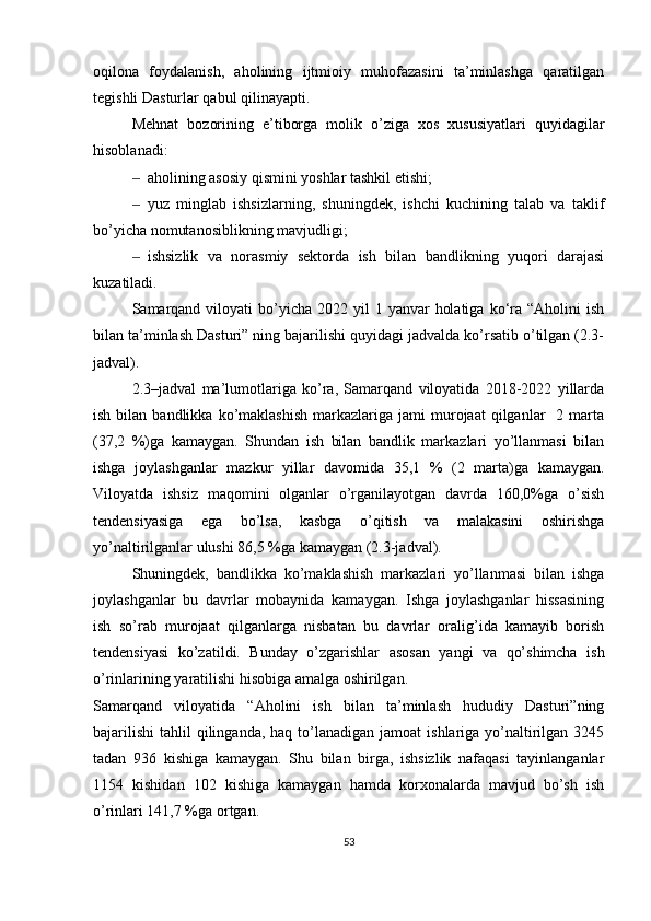 oqilona   foydalanish,   aholining   ijtmioiy   muhofazasini   ta’minlashga   qaratilgan
tegishli Dasturlar qabul qilinayapti. 
Mehnat   bozorining   e’tiborga   molik   o’ziga   xos   xususiyatlari   quyidagilar
hisoblanadi: 
‒ aholining asosiy qismini yoshlar tashkil etishi;
‒ yuz   minglab   ishsizlarning,   shuningdek,   ishchi   kuchining   talab   va   taklif
bo’yicha nomutanosiblikning mavjudligi;
‒ ishsizlik   va   norasmiy   sektorda   ish   bilan   bandlikning   yuqori   darajasi
kuzatiladi. 
Samarqand  viloyati  bo’yicha  2022 yil   1 yanvar   holatiga  ko‘ra  “Aholini  ish
bilan ta’minlash Dasturi” ning bajarilishi quyidagi jadvalda ko’rsatib o’tilgan (2.3-
jadval).  
2.3–jadval   ma’lumotlariga   ko’ra,   Samarqand   viloyatida   2018-2022   yillarda
ish  bilan  bandlikka  ko’maklashish  markazlariga  jami   murojaat  qilganlar    2  marta
(37,2   %)ga   kamaygan.   Shundan   ish   bilan   bandlik   markazlari   yo’llanmasi   bilan
ishga   joylashganlar   mazkur   yillar   davomida   35,1   %   (2   marta)ga   kamaygan.
Viloyatda   ishsiz   maqomini   olganlar   o’rganilayotgan   davrda   160,0%ga   o’sish
tendensiyasiga   ega   bo’lsa,   kasbga   o’qitish   va   malakasini   oshirishga
yo’naltirilganlar ulushi 86,5 %ga kamaygan (2.3-jadval). 
Shuningdek,   bandlikka   ko’maklashish   markazlari   yo’llanmasi   bilan   ishga
joylashganlar   bu   davrlar   mobaynida   kamaygan.   Ishga   joylashganlar   hissasining
ish   so’rab   murojaat   qilganlarga   nisbatan   bu   davrlar   oralig’ida   kamayib   borish
tendensiyasi   ko’zatildi.   Bunday   o’zgarishlar   asosan   yangi   va   qo’shimcha   ish
o’rinlarining yaratilishi hisobiga amalga oshirilgan. 
Samarqand   viloyatida   “Aholini   ish   bilan   ta’minlash   hududiy   Dasturi”ning
bajarilishi  tahlil   qilinganda,  haq  to’lanadigan  jamoat   ishlariga yo’naltirilgan  3245
tadan   936   kishiga   kamaygan.   Shu   bilan   birga,   ishsizlik   nafaqasi   tayinlanganlar
1154   kishidan   102   kishiga   kamaygan   hamda   korxonalarda   mavjud   bo’sh   ish
o’rinlari 141,7 %ga ortgan. 
53 