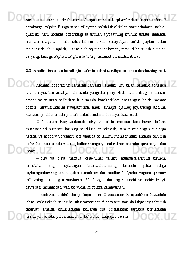 Bandlikka   ko’maklashish   markazlariga   murojaat   qilganlardan   fuqarolardan   2
barobarga ko’pdir. Bunga sabab viloyatda bo’sh ish o’rinlari yarmarkalarini tashkil
qilinishi   ham   mehnat   bozoridagi   ta’sirchan   siyosatning   muhim   uslubi   sanaladi.
Bundan   maqsad   –   ish   izlovchilarni   taklif   etilayotgan   bo’sh   joylari   bilan
tanishtirish, shuningdek, ularga qishloq mehnat bozori, mavjud bo’sh ish o’rinlari
va yangi kasbga o’qitish to’g’risida to’liq malumot berishdan iborat.
   
2.3. Aholini ish bilan bandligini ta’minlashni tartibga solishda davlatning roli .
Mehnat   bozorining   samarali   ishlashi,   aholini   ish   bilan   bandlik   sohasida
davlat   siyosatini   amalga   oshirishda   yangicha   joriy   etish,   uni   tartibga   solinishi,
davlat   va   xususiy   tadbirkorlik   o’rtasida   hamkorlikka   asoslangan   holda   mehnat
bozori   infratuzilmasini   rivojlantirish,   aholi,   ayniqsa   qishloq   joylaridagi   aholini,
xususan, yoshlar bandligini ta’minlash muhim ahamiyat kasb etadi. 
O‘zbekiston   Respublikasida   oliy   va   o’rta   maxsus   kasb-hunar   ta’limi
muassasalari   bitiruvchilarining   bandligini   ta’minlash,   kam   ta’minlangan   oilalarga
nafaqa   va   moddiy   yordamni   o’z   vaqtida   to’lanishi   monitoringini   amalga   oshirish
bo’yicha aholi  bandligini  rag’batlantirishga yo’naltirilgan choralar  quyidagilardan
iborat:
‒ oliy   va   o’rta   maxsus   kasb-hunar   ta’limi   muassasalarining   birinchi
marotaba   ishga   joylashgan   bitiruvchilarining   birinchi   yilda   ishga
joylashganlarining   ish   haqidan   olinadigan   daromadlari   bo’yicha   yagona   ijtimoiy
to’lovning   o’rnatilgan   stavkasini   50   foizga,   ularning   ikkinchi   va   uchinchi   yil
davridagi mehnat faoliyati bo’yicha 25 foizga kamaytirish;
‒ nodavlat   tashkilotlarga   fuqarolarni   O’zbekiston   Respublikasi   hududida
ishga joylashtirish sohasida, ular tomonidan fuqarolarni xorijda ishga joylashtirish
faoliyati   amalga   oshiriladigan   hollarda   esa   belgilangan   tartibda   beriladigan
lisenziya asosida, pullik xizmatlar ko’rsatish huquqini berish. 
59 